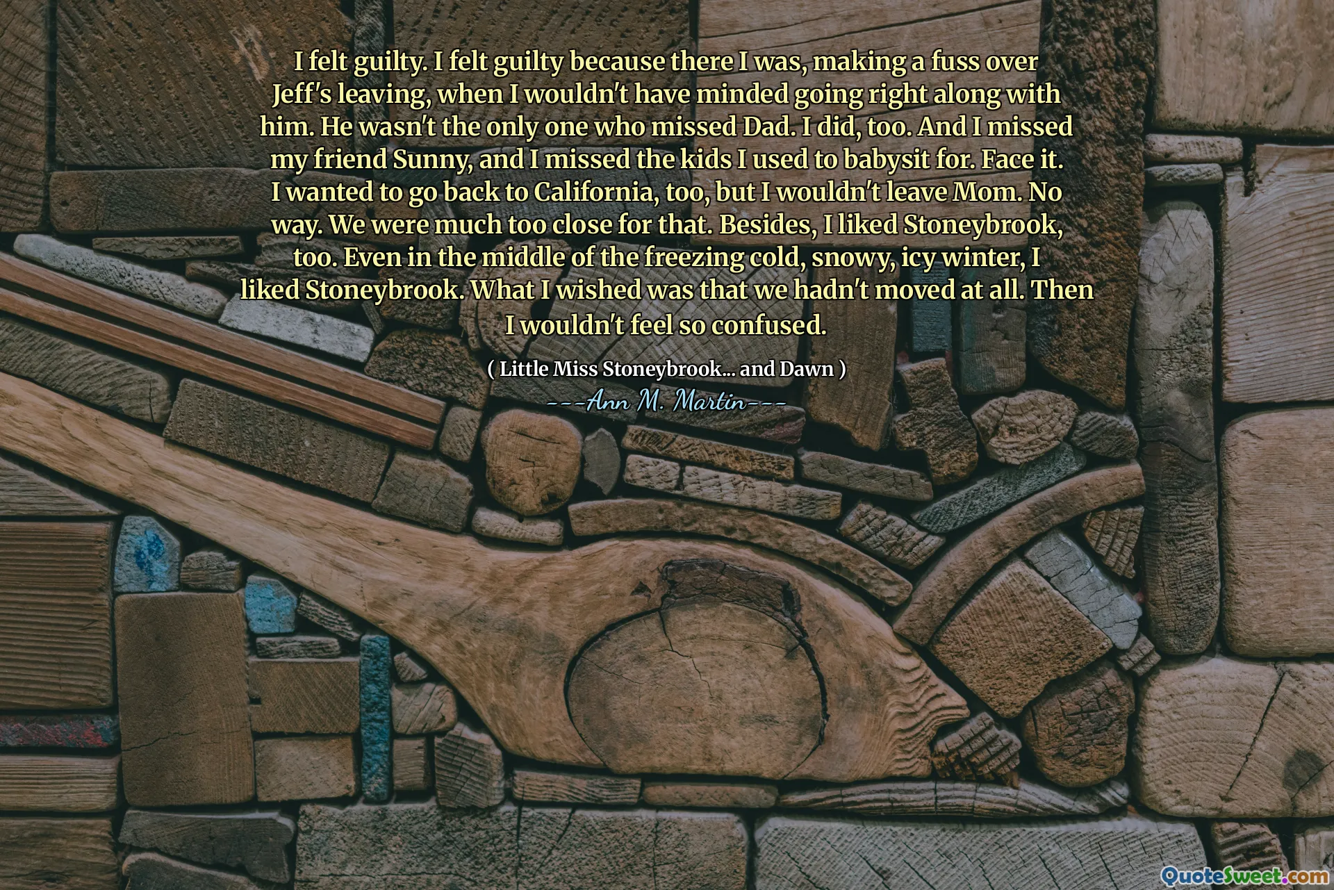 I felt guilty. I felt guilty because there I was, making a fuss over Jeff's leaving, when I wouldn't have minded going right along with him. He wasn't the only one who missed Dad. I did, too. And I missed my friend Sunny, and I missed the kids I used to babysit for. Face it. I wanted to go back to California, too, but I wouldn't leave Mom. No way. We were much too close for that. Besides, I liked Stoneybrook, too. Even in the middle of the freezing cold, snowy, icy winter, I liked Stoneybrook. What I wished was that we hadn't moved at all. Then I wouldn't feel so confused.
