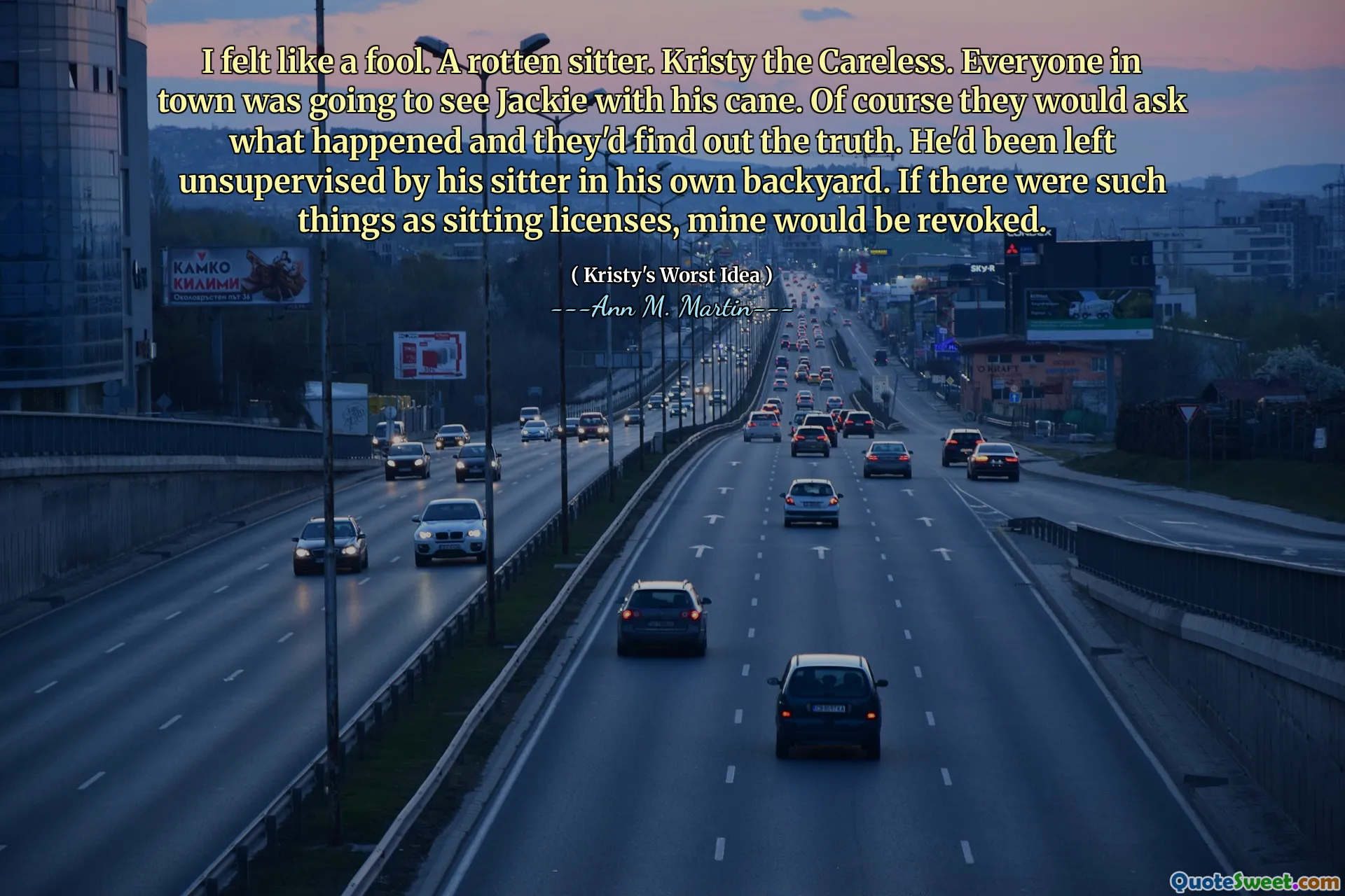 I felt like a fool. A rotten sitter. Kristy the Careless. Everyone in town was going to see Jackie with his cane. Of course they would ask what happened and they'd find out the truth. He'd been left unsupervised by his sitter in his own backyard. If there were such things as sitting licenses, mine would be revoked.