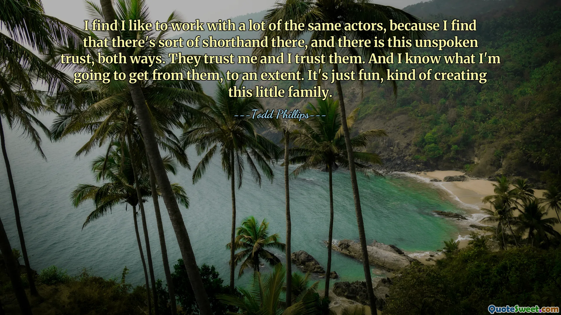 I find I like to work with a lot of the same actors, because I find that there's sort of shorthand there, and there is this unspoken trust, both ways. They trust me and I trust them. And I know what I'm going to get from them, to an extent. It's just fun, kind of creating this little family.