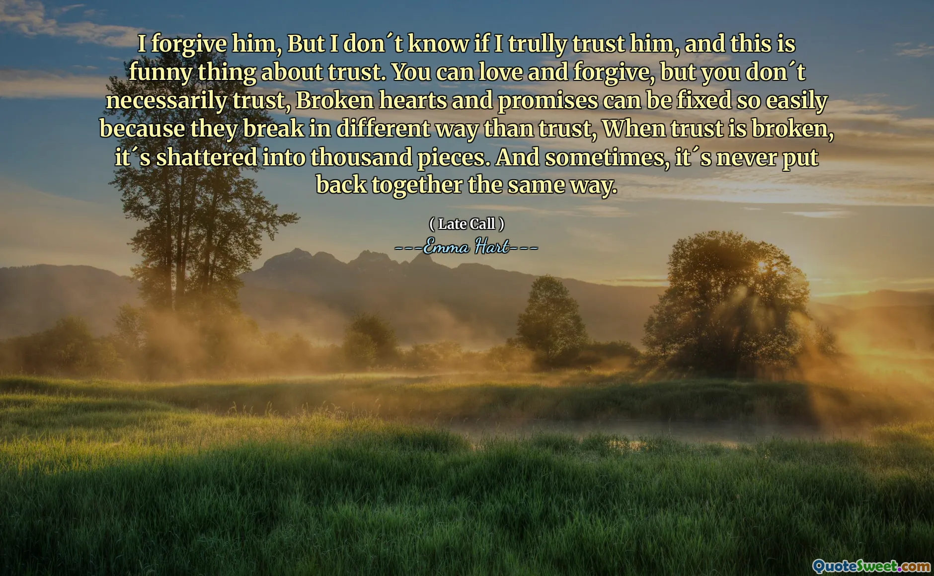 Jag förlåter honom, men jag vet inte om jag litar på honom, och det här är roligt med förtroende. Du kan älska och förlåta, men du litar inte nödvändigtvis på, trasiga hjärtan och löften kan fixas så lätt eftersom de bryter på olika sätt än förtroende, när förtroendet bryts, är det krossat i tusen bitar. Och ibland är det aldrig sammansatt på samma sätt.