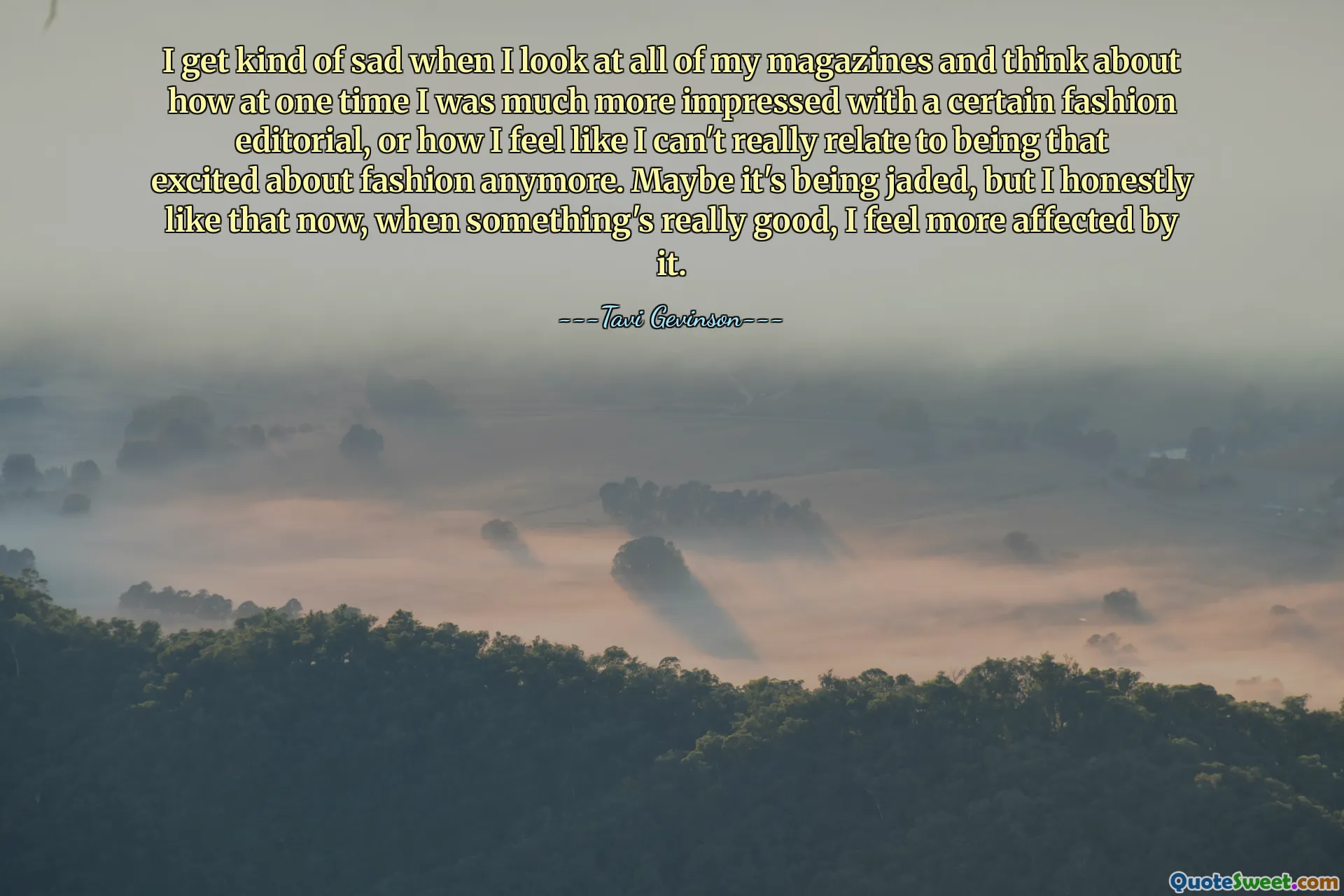 Tôi cảm thấy hơi buồn khi xem tất cả các tạp chí của mình và nghĩ về việc đã có lúc tôi ấn tượng hơn nhiều với một bài xã luận thời trang nào đó hoặc việc tôi cảm thấy mình thực sự không thể liên quan đến việc hào hứng với thời trang nữa. Có lẽ nó đang bị nhàm chán, nhưng thực lòng tôi thích điều đó bây giờ, khi điều gì đó thực sự tốt, tôi cảm thấy bị ảnh hưởng nhiều hơn bởi nó.