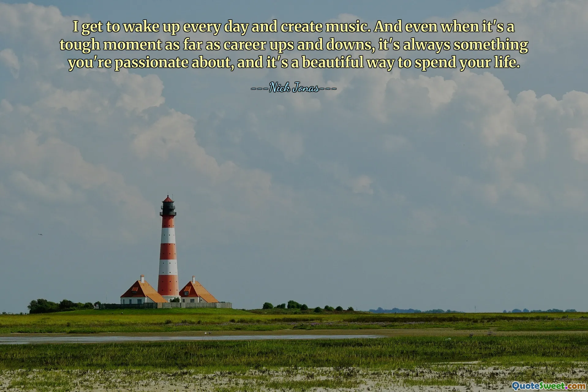 I get to wake up every day and create music. And even when it's a tough moment as far as career ups and downs, it's always something you're passionate about, and it's a beautiful way to spend your life.