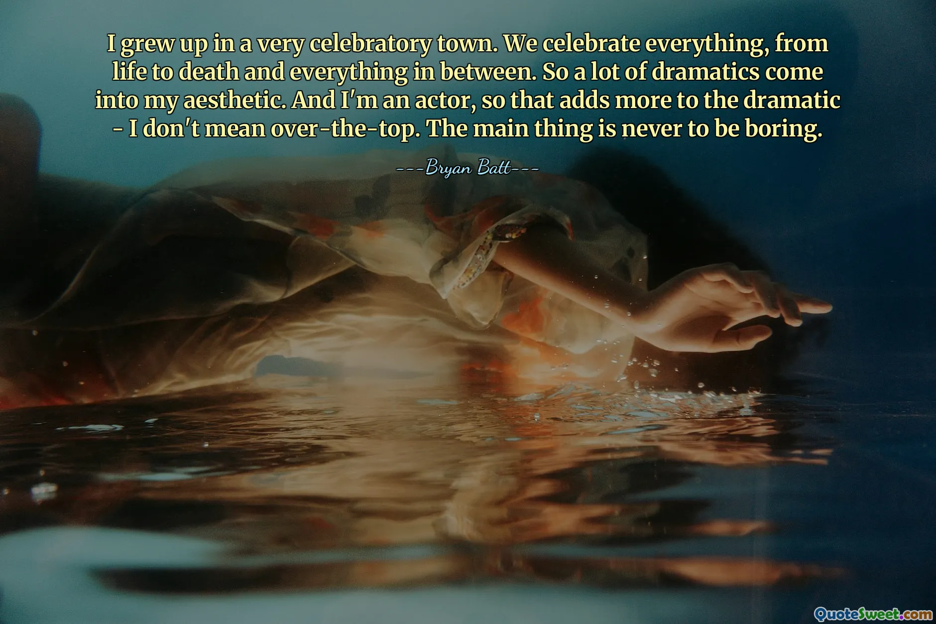 I grew up in a very celebratory town. We celebrate everything, from life to death and everything in between. So a lot of dramatics come into my aesthetic. And I'm an actor, so that adds more to the dramatic - I don't mean over-the-top. The main thing is never to be boring.