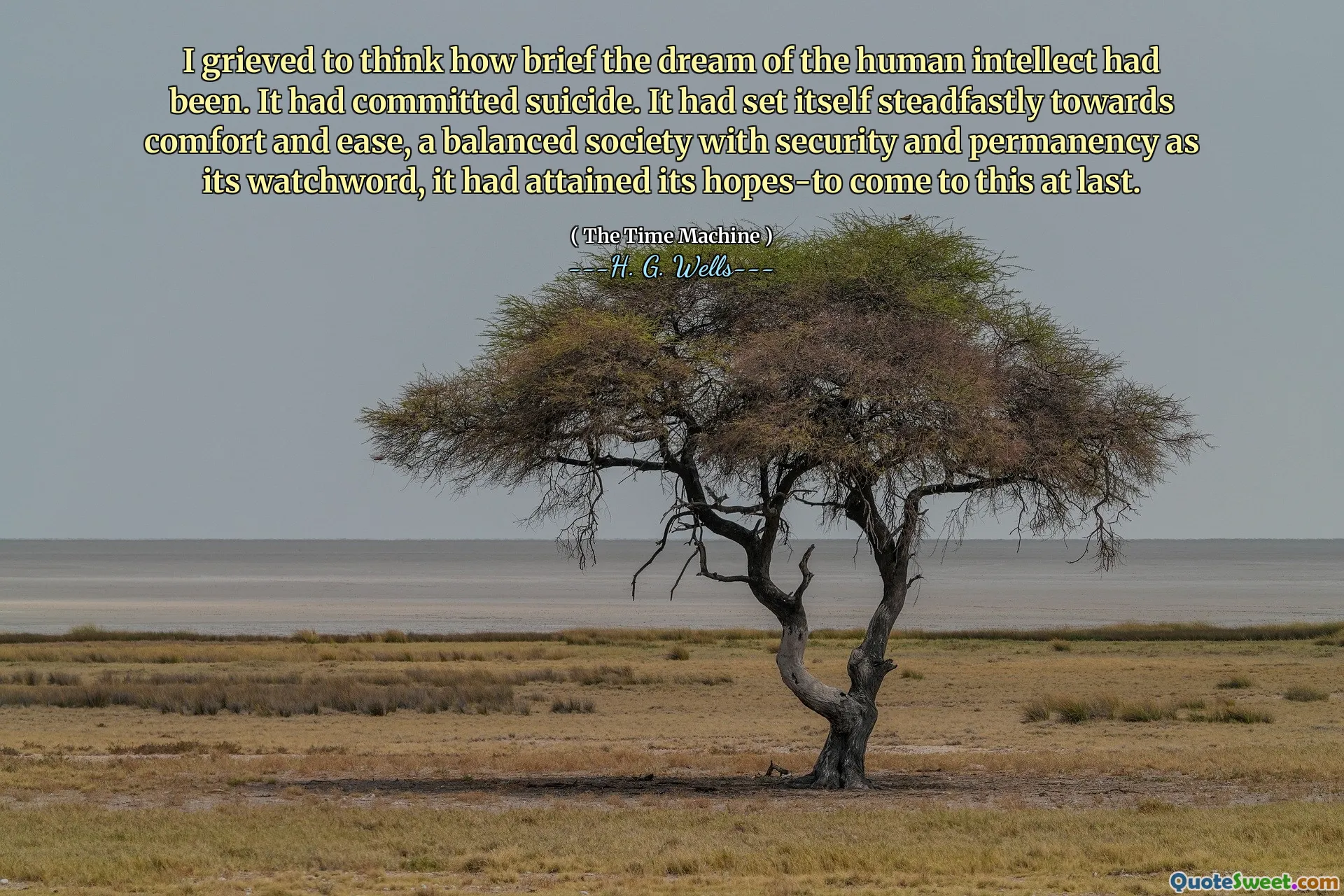 I grieved to think how brief the dream of the human intellect had been. It had committed suicide. It had set itself steadfastly towards comfort and ease, a balanced society with security and permanency as its watchword, it had attained its hopes-to come to this at last.