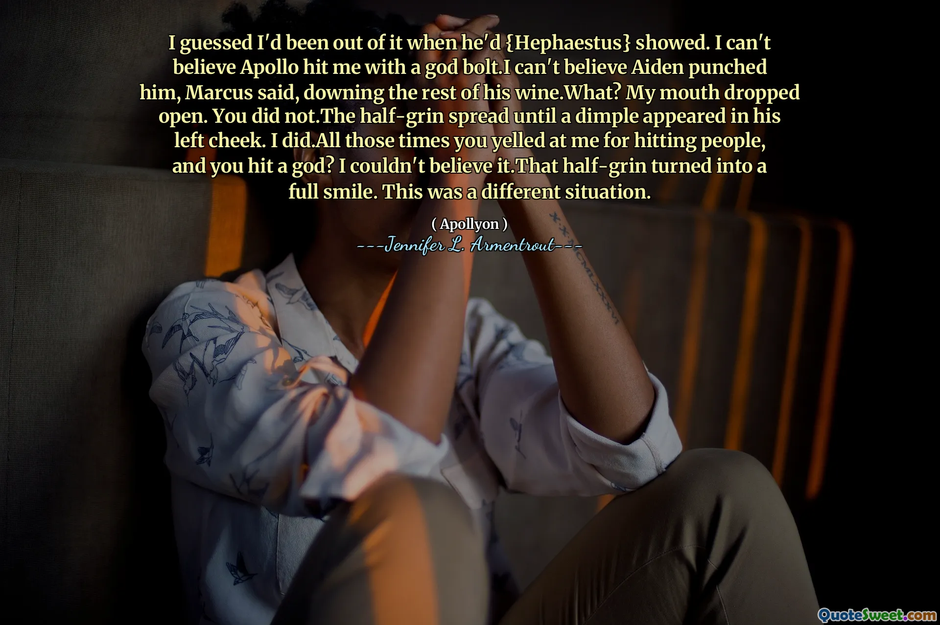 I guessed I'd been out of it when he'd {Hephaestus} showed. I can't believe Apollo hit me with a god bolt.I can't believe Aiden punched him, Marcus said, downing the rest of his wine.What? My mouth dropped open. You did not.The half-grin spread until a dimple appeared in his left cheek. I did.All those times you yelled at me for hitting people, and you hit a god? I couldn't believe it.That half-grin turned into a full smile. This was a different situation.