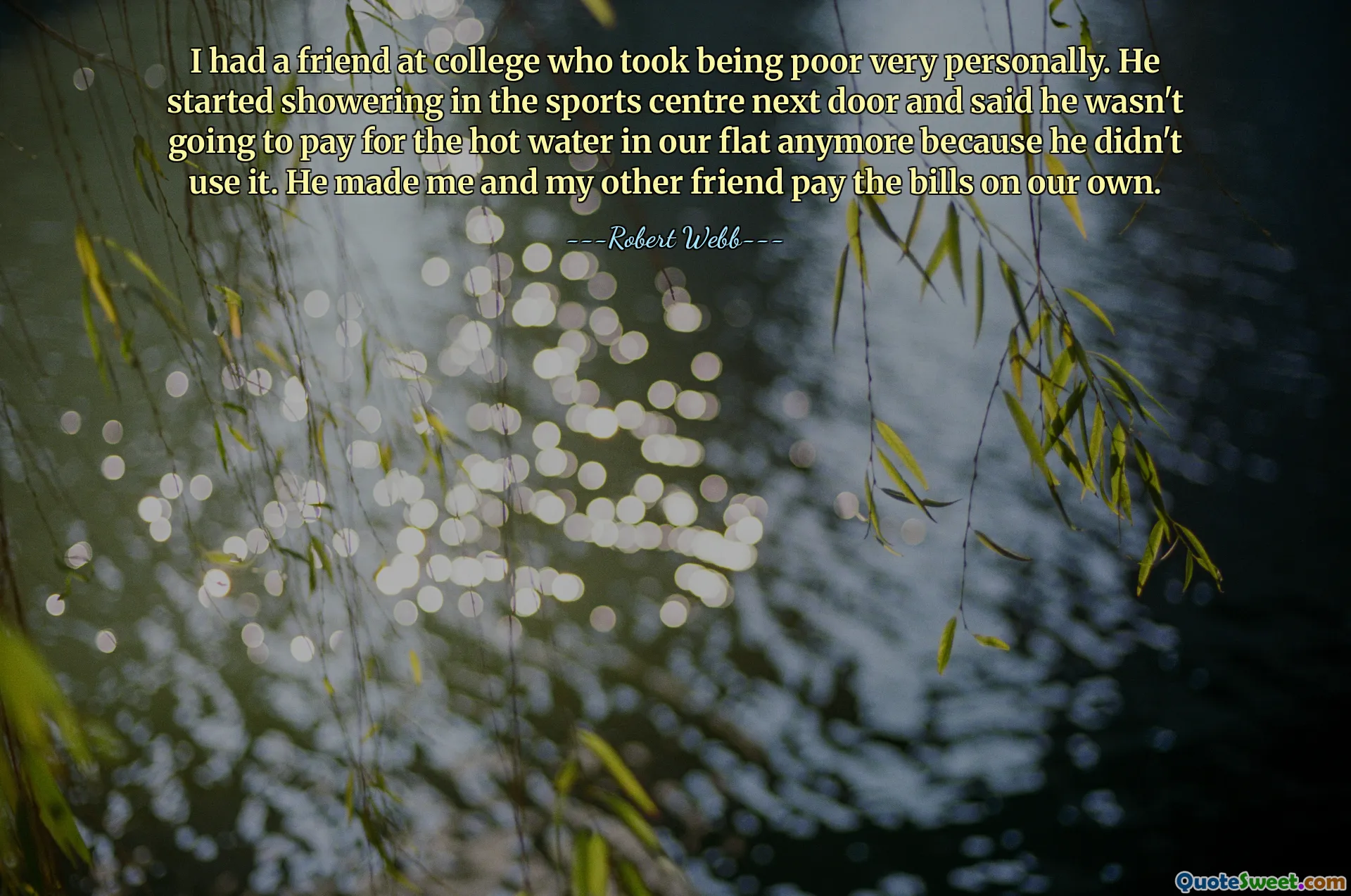 I had a friend at college who took being poor very personally. He started showering in the sports centre next door and said he wasn't going to pay for the hot water in our flat anymore because he didn't use it. He made me and my other friend pay the bills on our own.