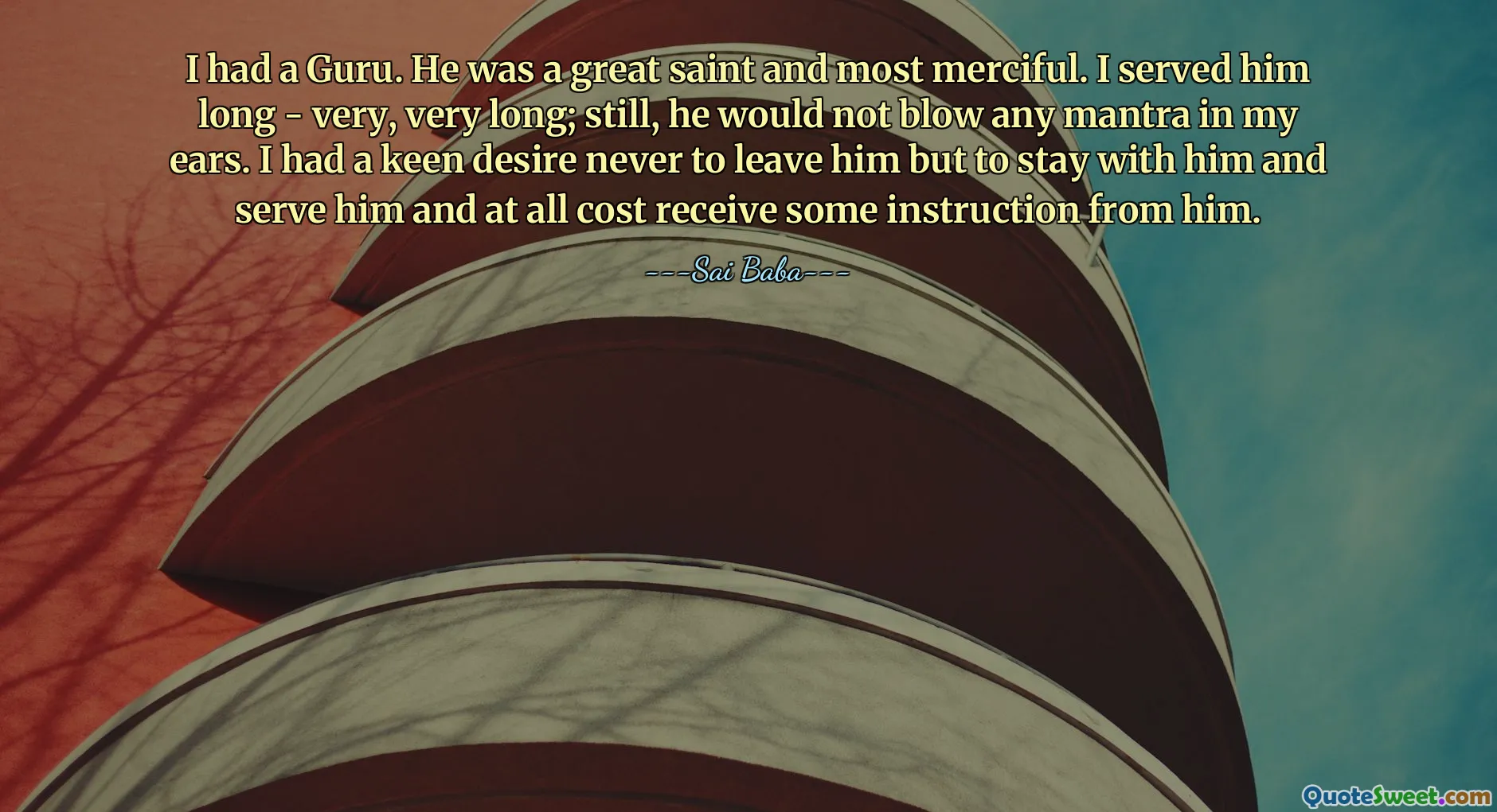 I had a Guru. He was a great saint and most merciful. I served him long - very, very long; still, he would not blow any mantra in my ears. I had a keen desire never to leave him but to stay with him and serve him and at all cost receive some instruction from him.