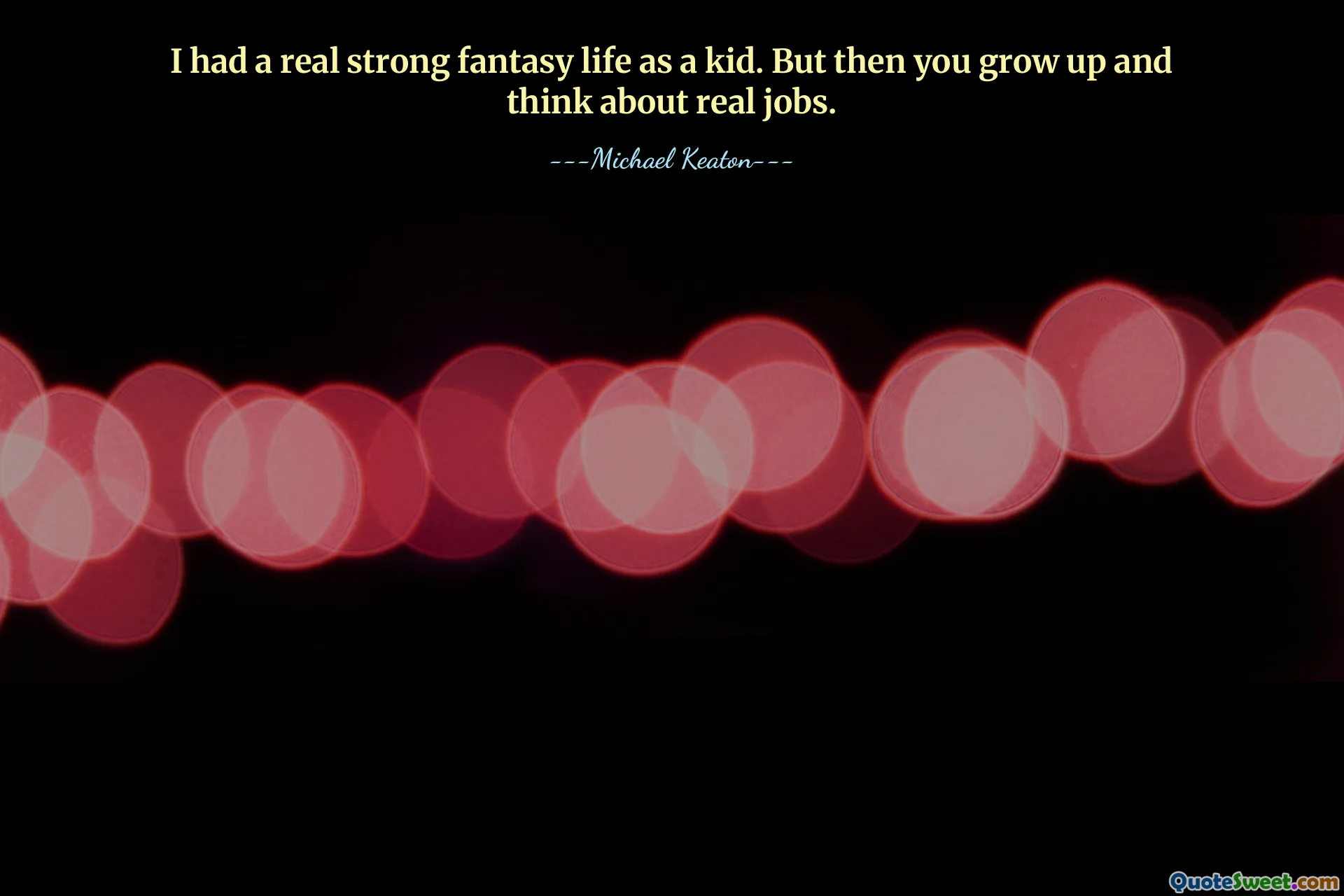 I had a real strong fantasy life as a kid. But then you grow up and think about real jobs.