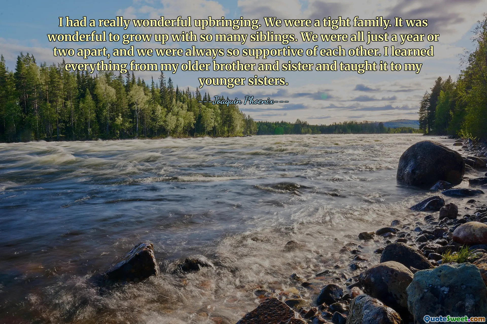 I had a really wonderful upbringing. We were a tight family. It was wonderful to grow up with so many siblings. We were all just a year or two apart, and we were always so supportive of each other. I learned everything from my older brother and sister and taught it to my younger sisters.