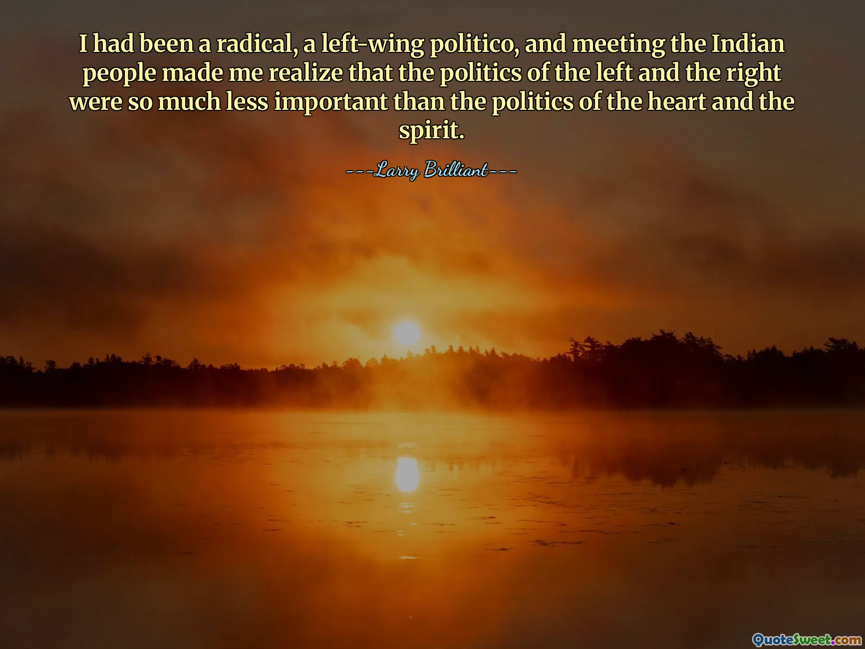 I had been a radical, a left-wing politico, and meeting the Indian people made me realize that the politics of the left and the right were so much less important than the politics of the heart and the spirit.
