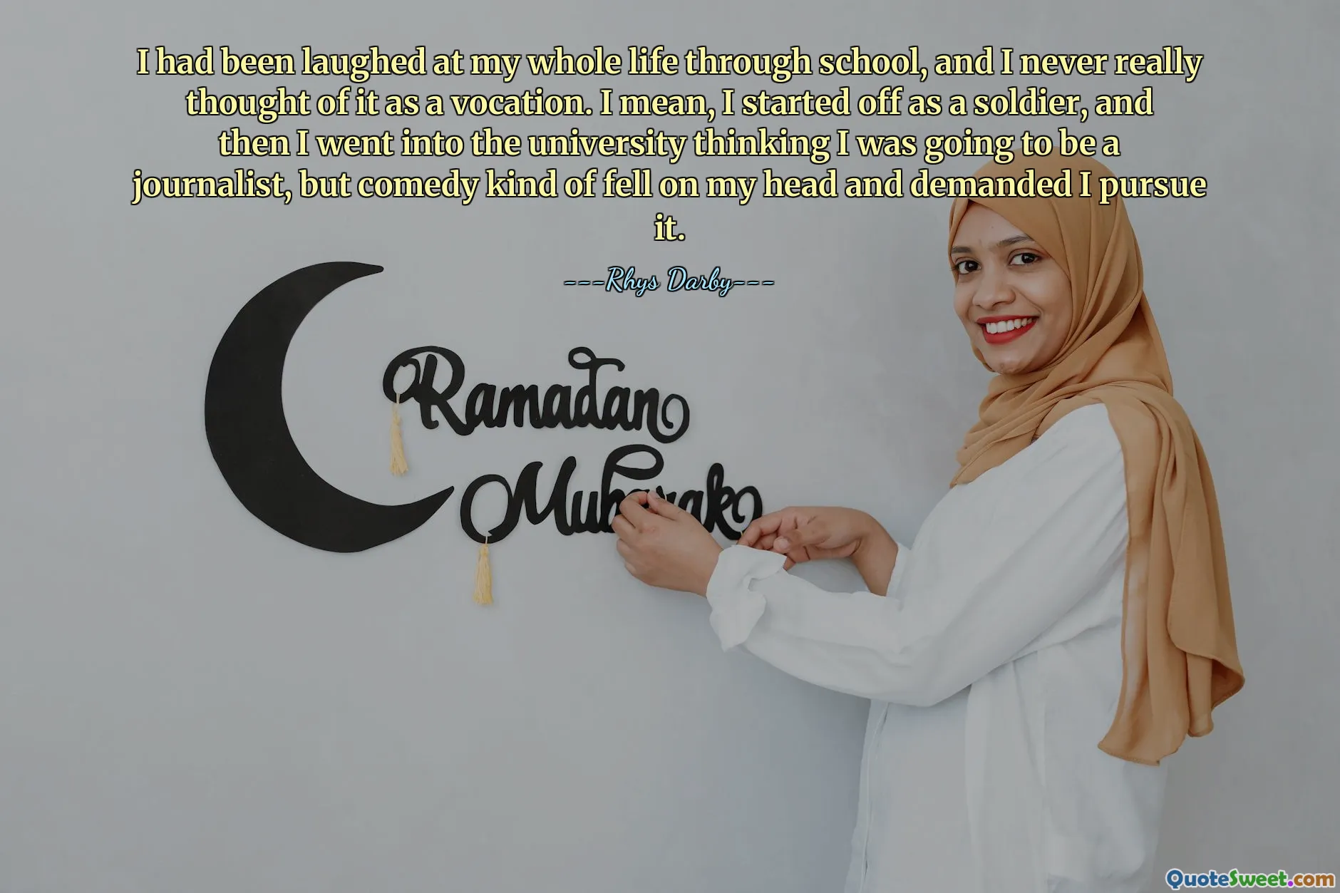 I had been laughed at my whole life through school, and I never really thought of it as a vocation. I mean, I started off as a soldier, and then I went into the university thinking I was going to be a journalist, but comedy kind of fell on my head and demanded I pursue it.