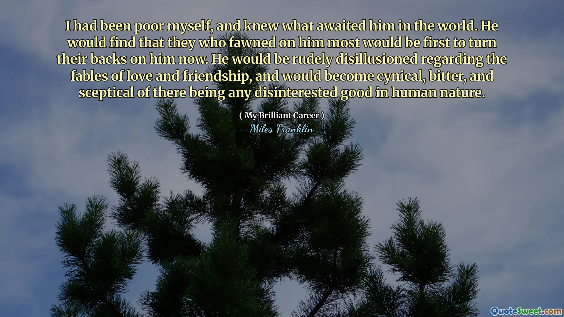 I had been poor myself, and knew what awaited him in the world. He would find that they who fawned on him most would be first to turn their backs on him now. He would be rudely disillusioned regarding the fables of love and friendship, and would become cynical, bitter, and sceptical of there being any disinterested good in human nature.