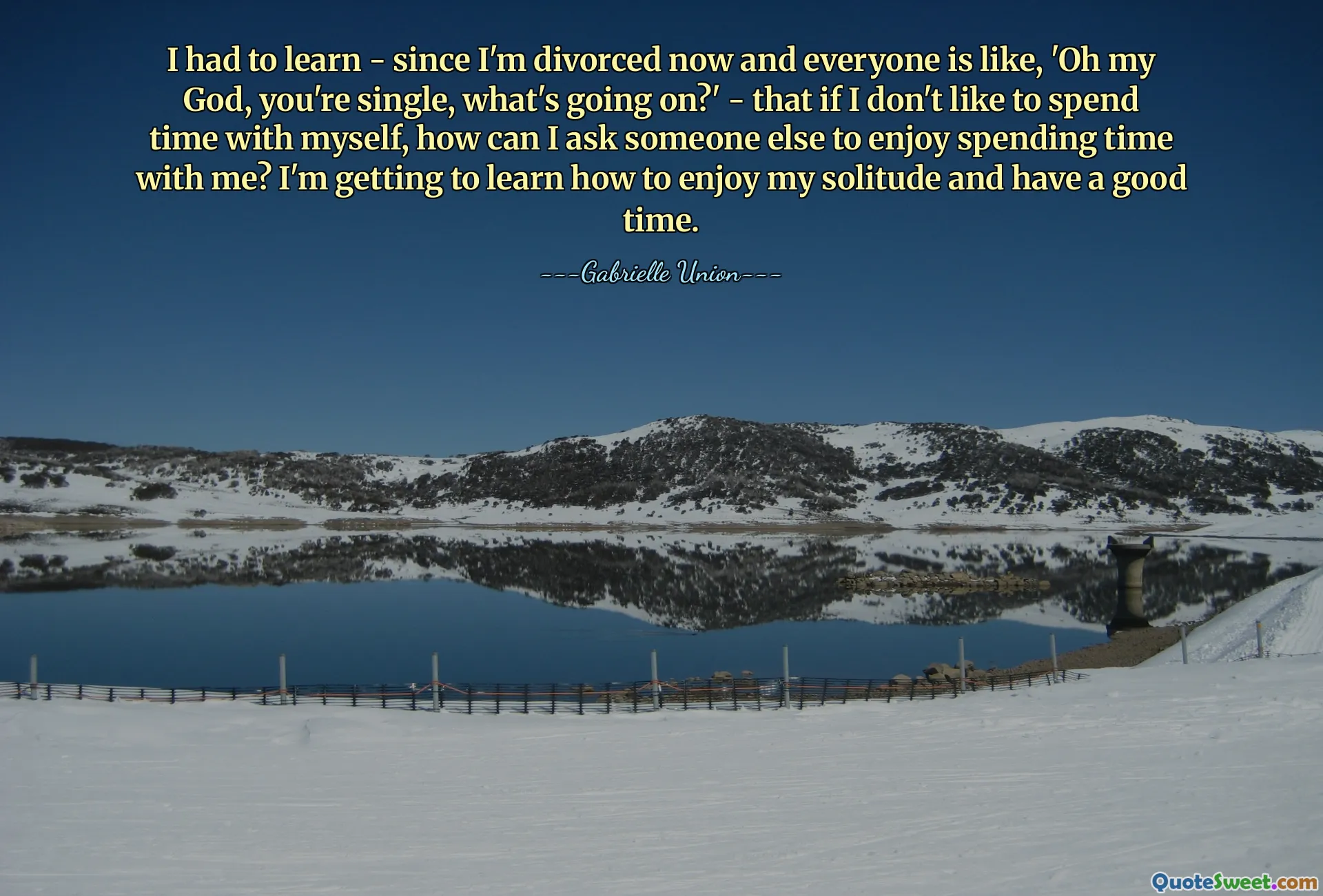 I had to learn - since I'm divorced now and everyone is like, 'Oh my God, you're single, what's going on?' - that if I don't like to spend time with myself, how can I ask someone else to enjoy spending time with me? I'm getting to learn how to enjoy my solitude and have a good time.