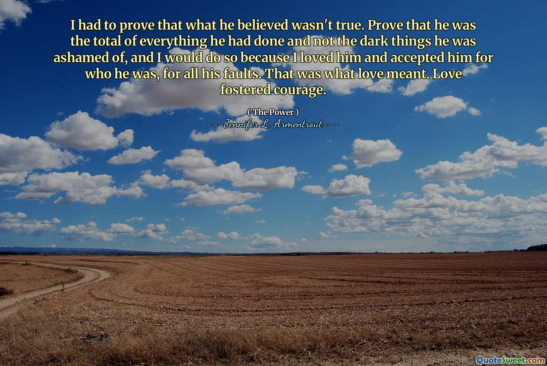 I had to prove that what he believed wasn't true. Prove that he was the total of everything he had done and not the dark things he was ashamed of, and I would do so because I loved him and accepted him for who he was, for all his faults. That was what love meant. Love fostered courage.