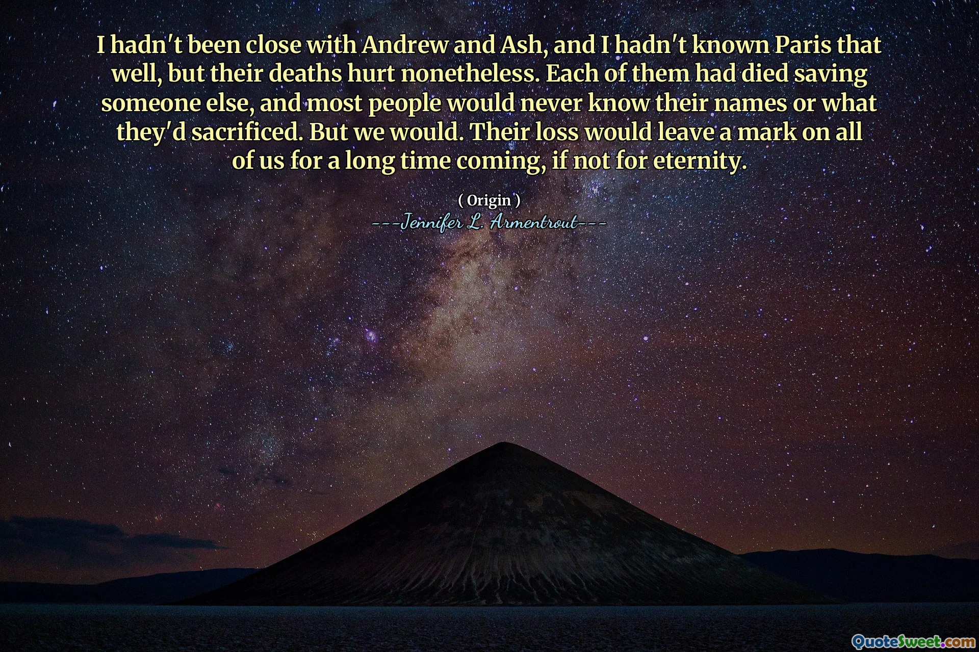 I hadn't been close with Andrew and Ash, and I hadn't known Paris that well, but their deaths hurt nonetheless. Each of them had died saving someone else, and most people would never know their names or what they'd sacrificed. But we would. Their loss would leave a mark on all of us for a long time coming, if not for eternity.