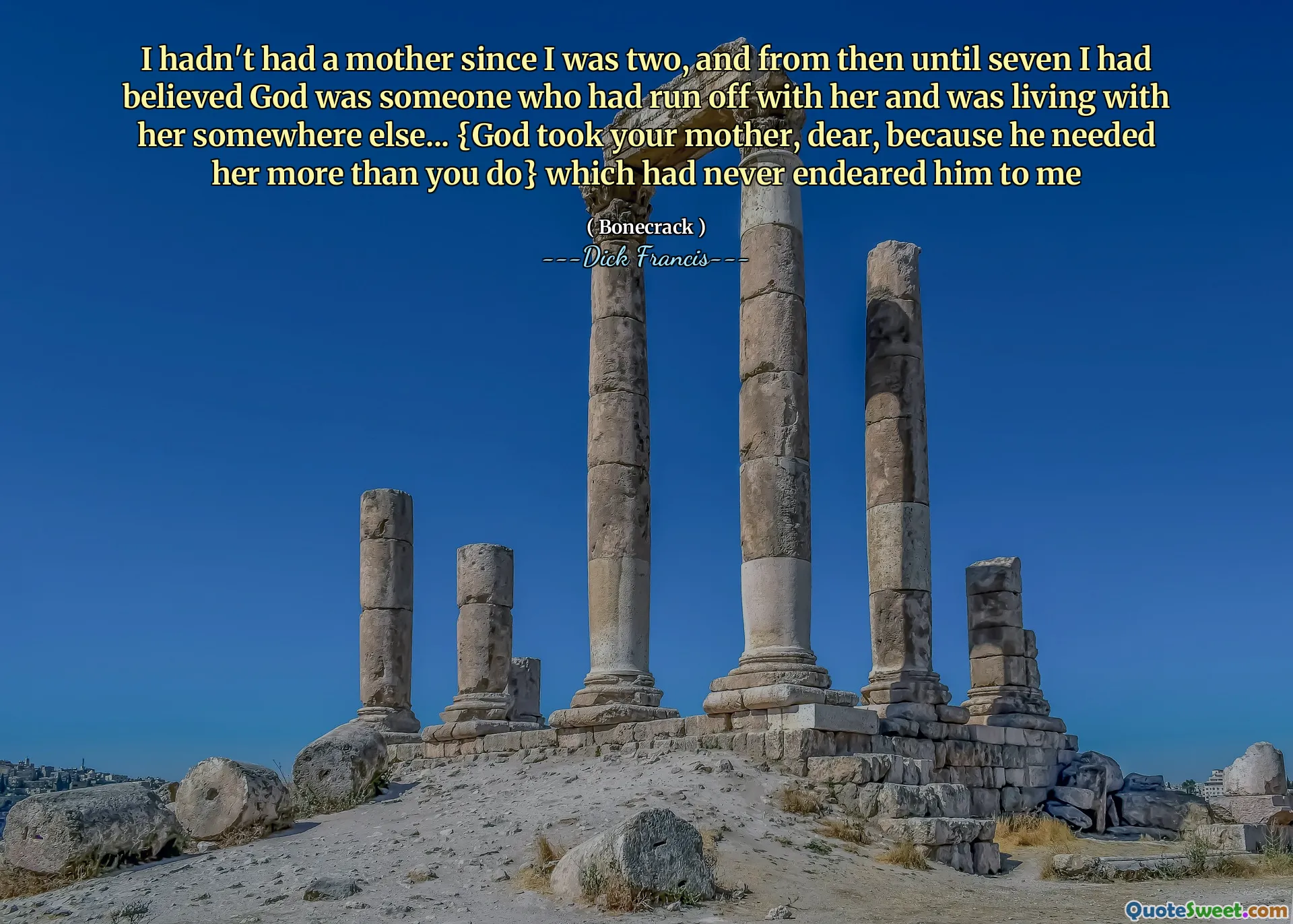 I hadn't had a mother since I was two, and from then until seven I had believed God was someone who had run off with her and was living with her somewhere else... {God took your mother, dear, because he needed her more than you do} which had never endeared him to me