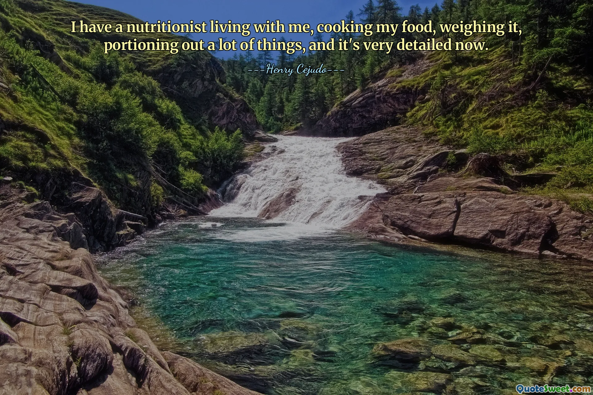 I have a nutritionist living with me, cooking my food, weighing it, portioning out a lot of things, and it's very detailed now.