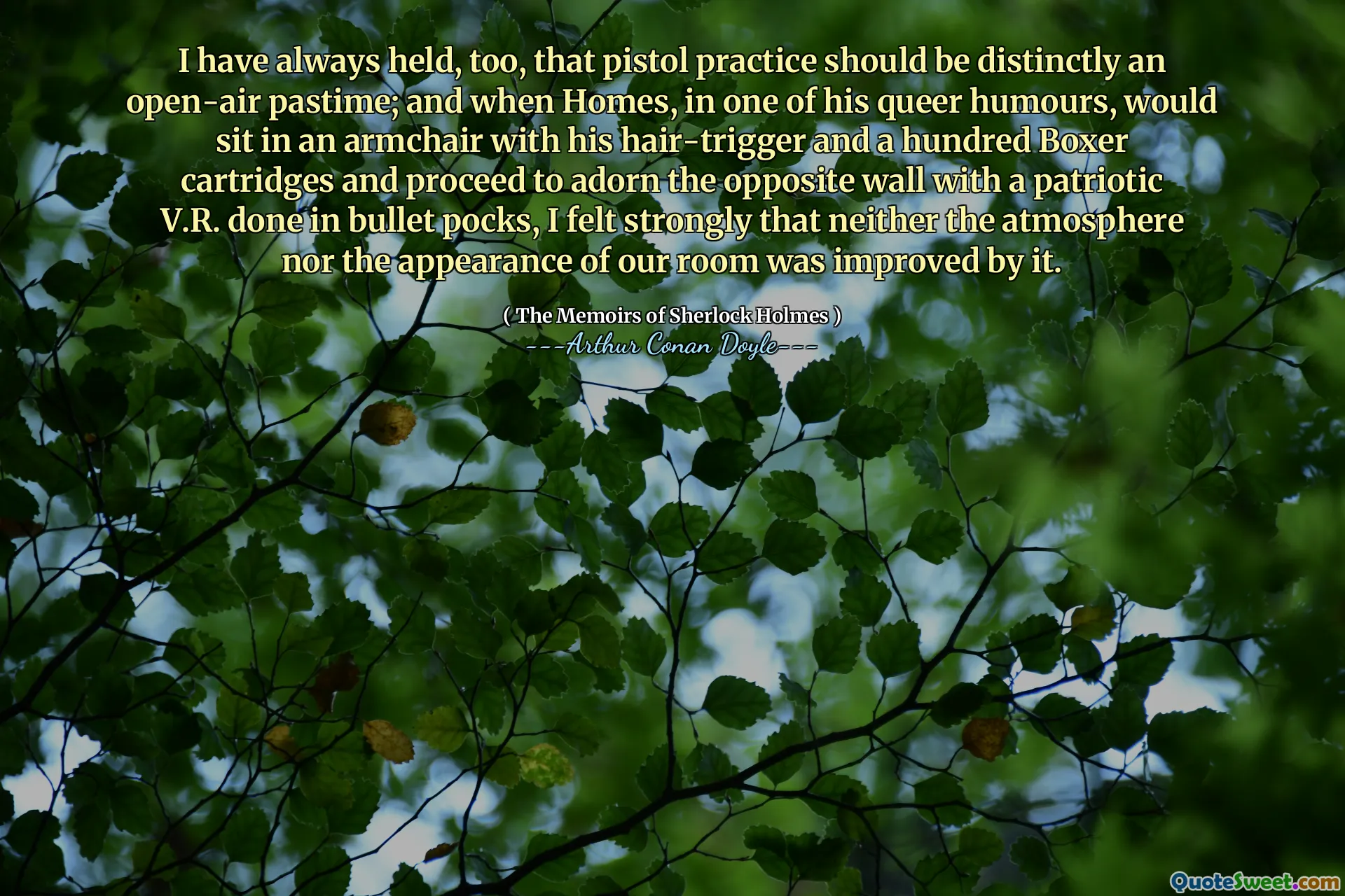 I have always held, too, that pistol practice should be distinctly an open-air pastime; and when Homes, in one of his queer humours, would sit in an armchair with his hair-trigger and a hundred Boxer cartridges and proceed to adorn the opposite wall with a patriotic V.R. done in bullet pocks, I felt strongly that neither the atmosphere nor the appearance of our room was improved by it.