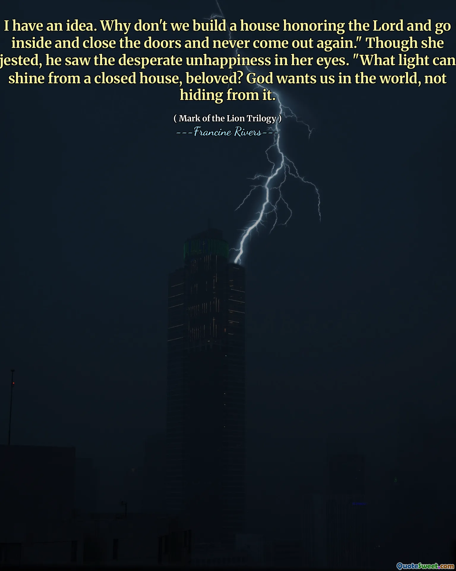 I have an idea. Why don't we build a house honoring the Lord and go inside and close the doors and never come out again." Though she jested, he saw the desperate unhappiness in her eyes. "What light can shine from a closed house, beloved? God wants us in the world, not hiding from it.
