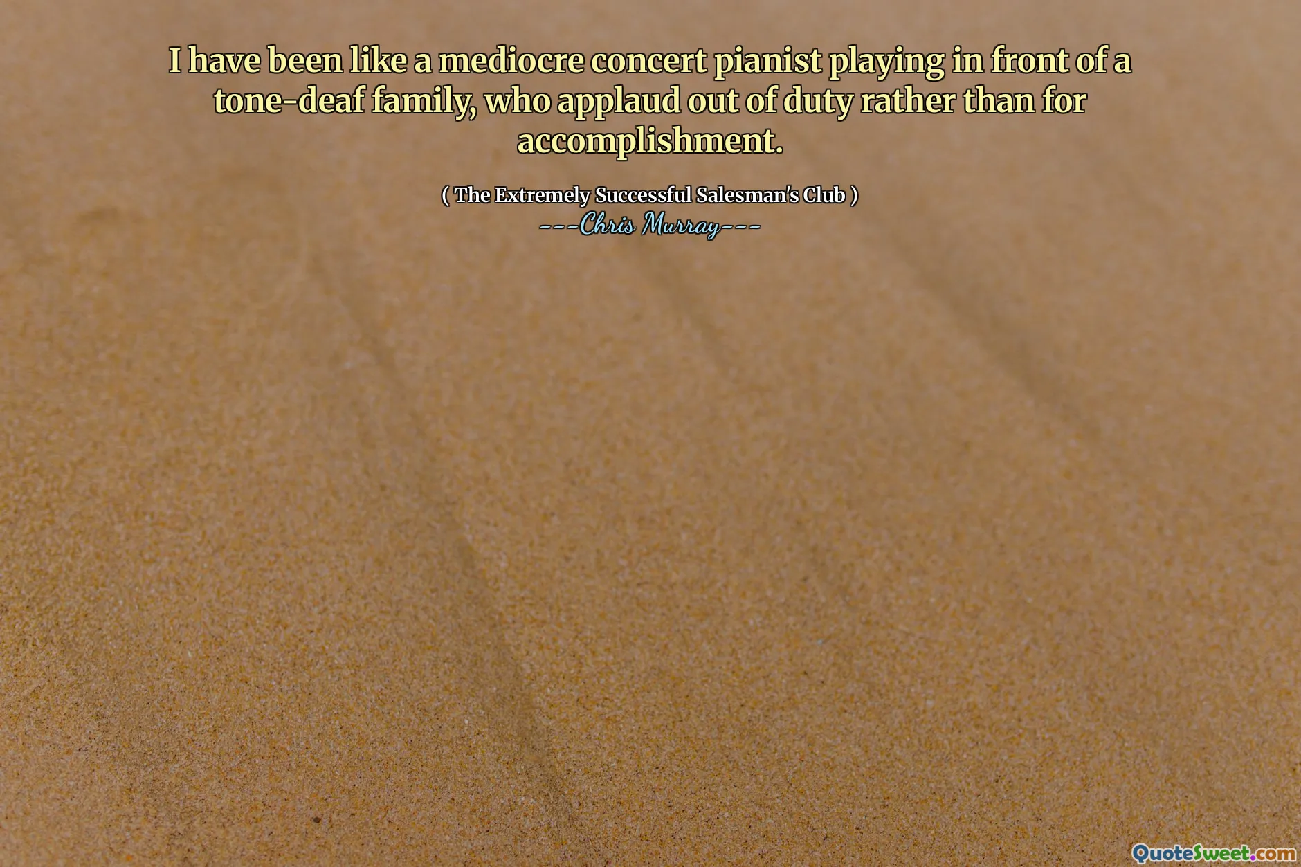 He sido como un pianista de concierto mediocre que toca frente a una familia de tono sordo, que aplaude fuera de servicio en lugar de por el logro.