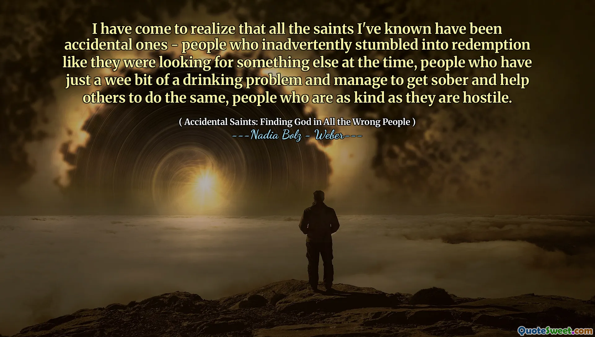 I have come to realize that all the saints I've known have been accidental ones - people who inadvertently stumbled into redemption like they were looking for something else at the time, people who have just a wee bit of a drinking problem and manage to get sober and help others to do the same, people who are as kind as they are hostile.