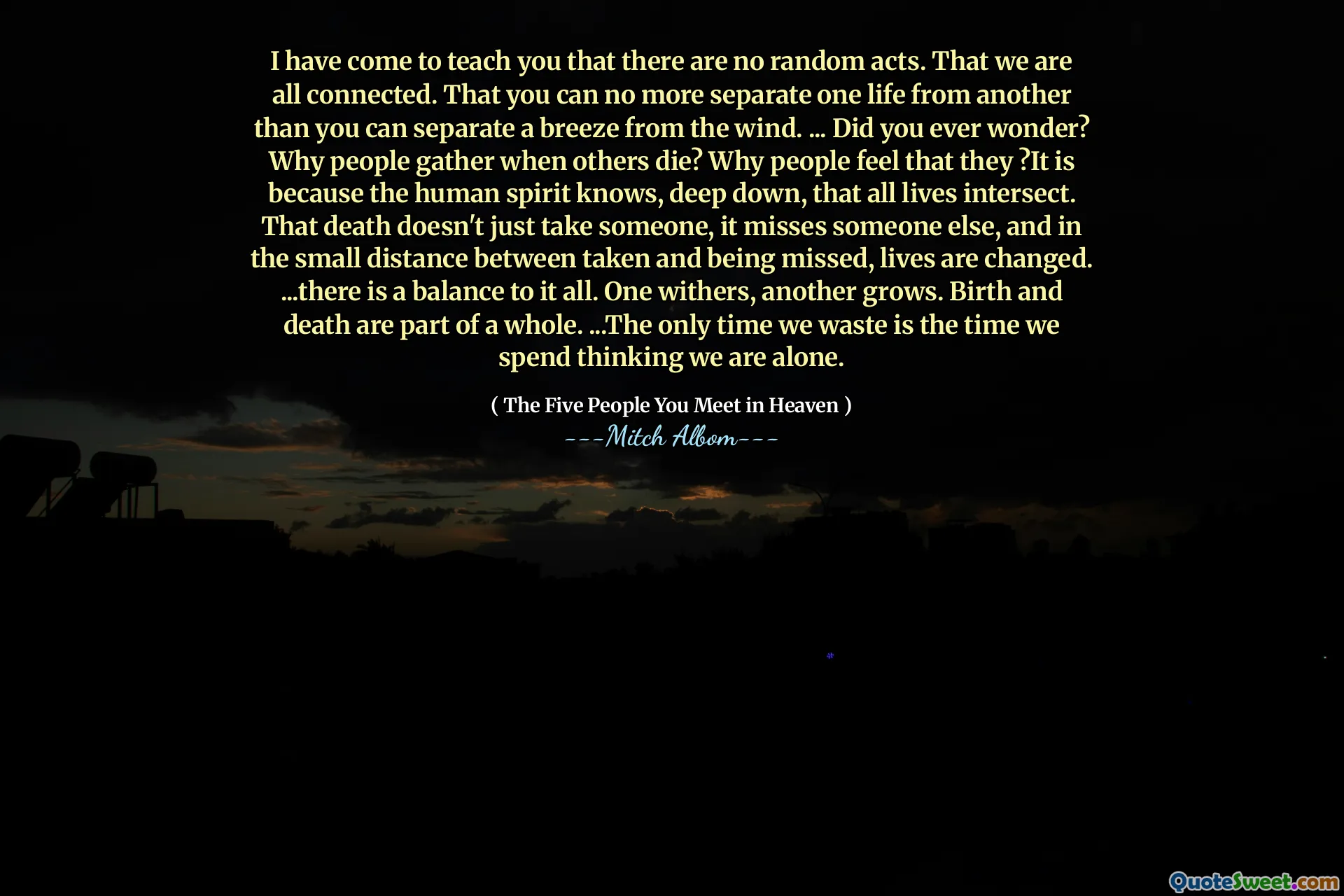 Ik ben gekomen om je te leren dat er geen willekeurige handelingen zijn. Dat we allemaal verbonden zijn. Dat je het ene leven niet meer van het andere kunt scheiden dan je een briesje van de wind kunt scheiden. ... Heb je je ooit afgevraagd? Waarom verzamelen mensen wanneer anderen sterven? Waarom mensen voelen dat zij? Het is omdat de menselijke geest diep van binnen weet dat alle levens kruisen. Die dood kost niet alleen iemand, het mist iemand anders, en op de kleine afstand tussen genomen en gemist worden levens veranderd. ... er is een evenwicht aan alles. De ene verwelkt, de andere groeit. Geboorte en dood maken deel uit van een geheel. ... De enige keer dat we verspillen is de tijd die we besteden aan het denken dat we alleen zijn.