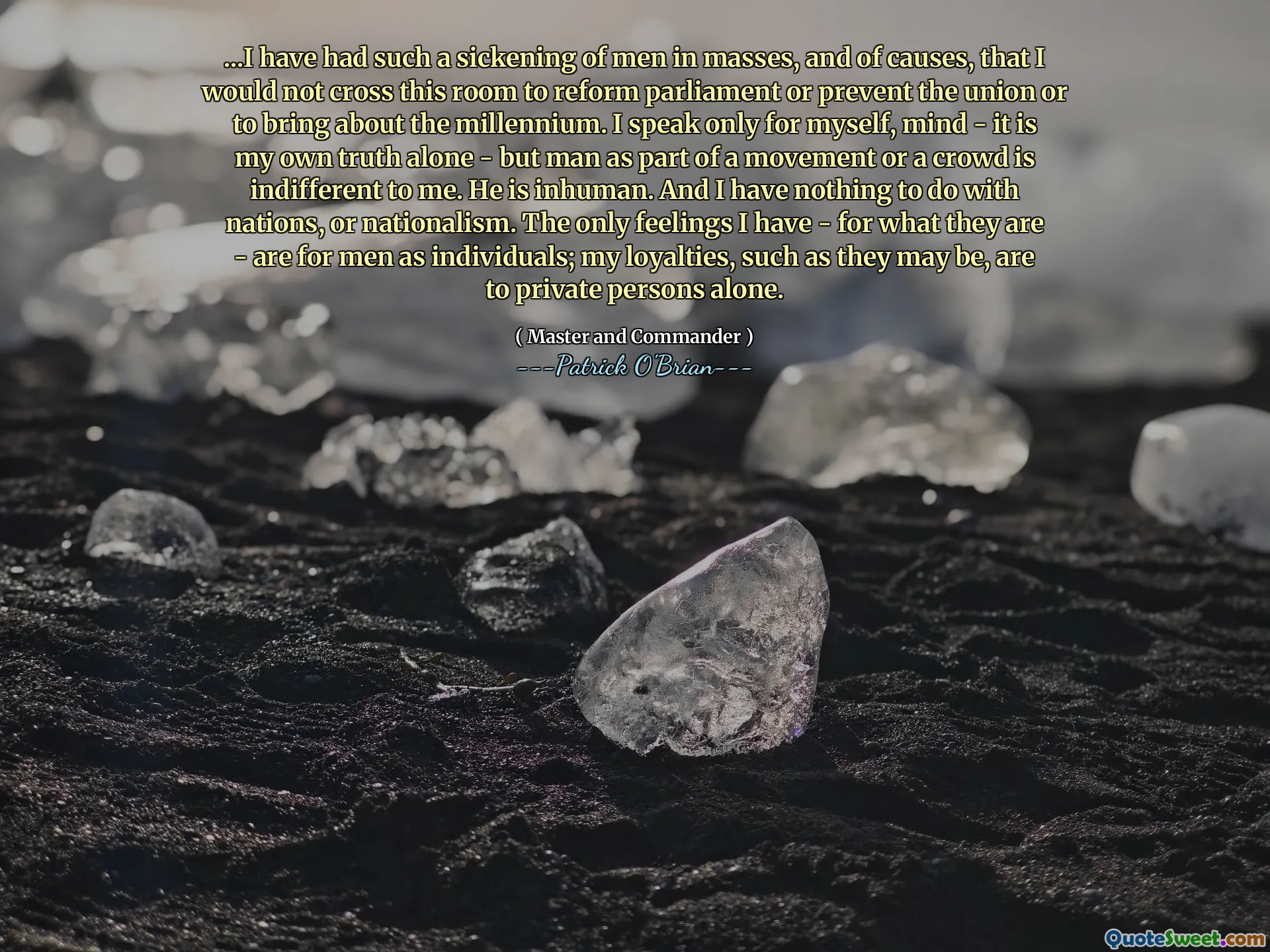 ...I have had such a sickening of men in masses, and of causes, that I would not cross this room to reform parliament or prevent the union or to bring about the millennium. I speak only for myself, mind - it is my own truth alone - but man as part of a movement or a crowd is indifferent to me. He is inhuman. And I have nothing to do with nations, or nationalism. The only feelings I have - for what they are - are for men as individuals; my loyalties, such as they may be, are to private persons alone.