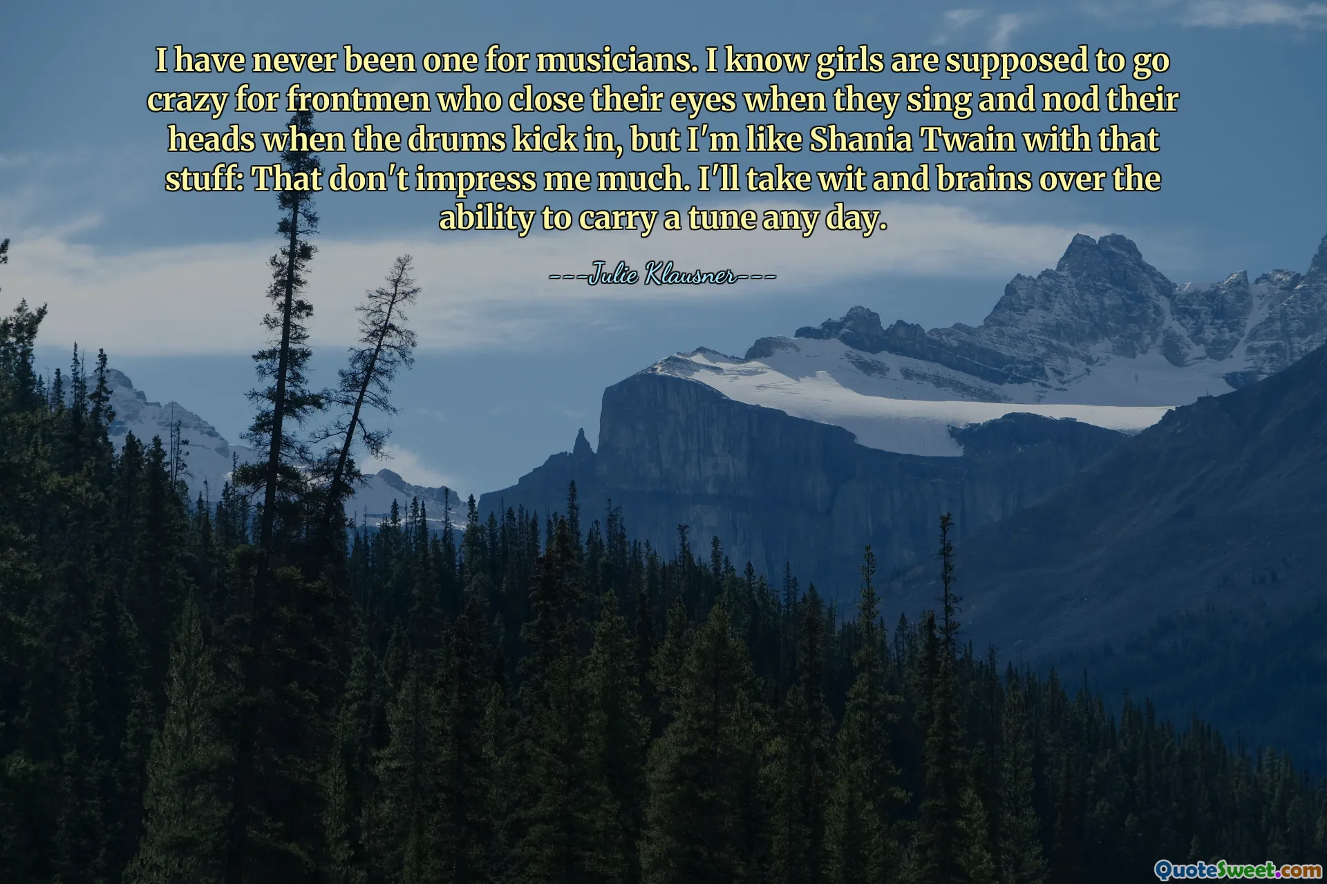 I have never been one for musicians. I know girls are supposed to go crazy for frontmen who close their eyes when they sing and nod their heads when the drums kick in, but I'm like Shania Twain with that stuff: That don't impress me much. I'll take wit and brains over the ability to carry a tune any day.