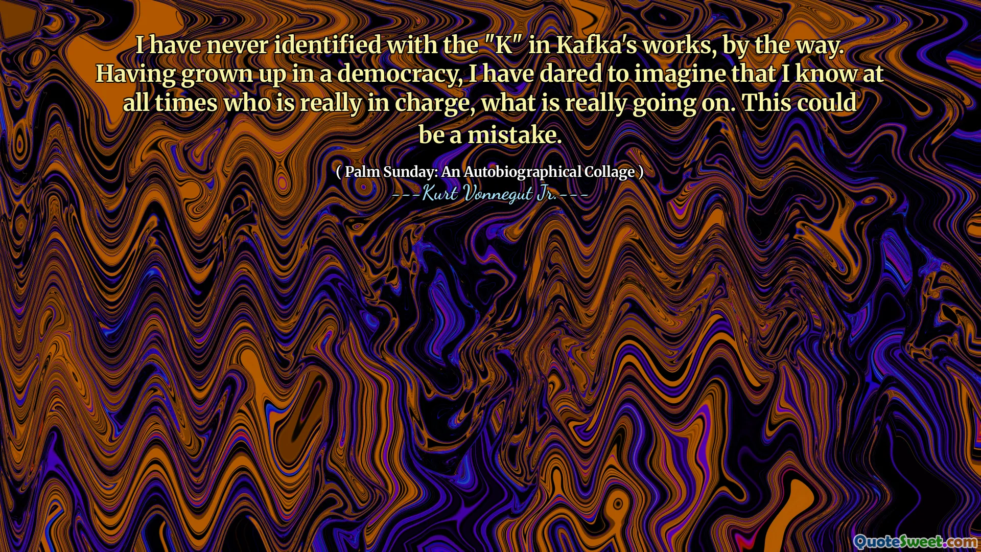 I have never identified with the "K" in Kafka's works, by the way. Having grown up in a democracy, I have dared to imagine that I know at all times who is really in charge, what is really going on. This could be a mistake.
