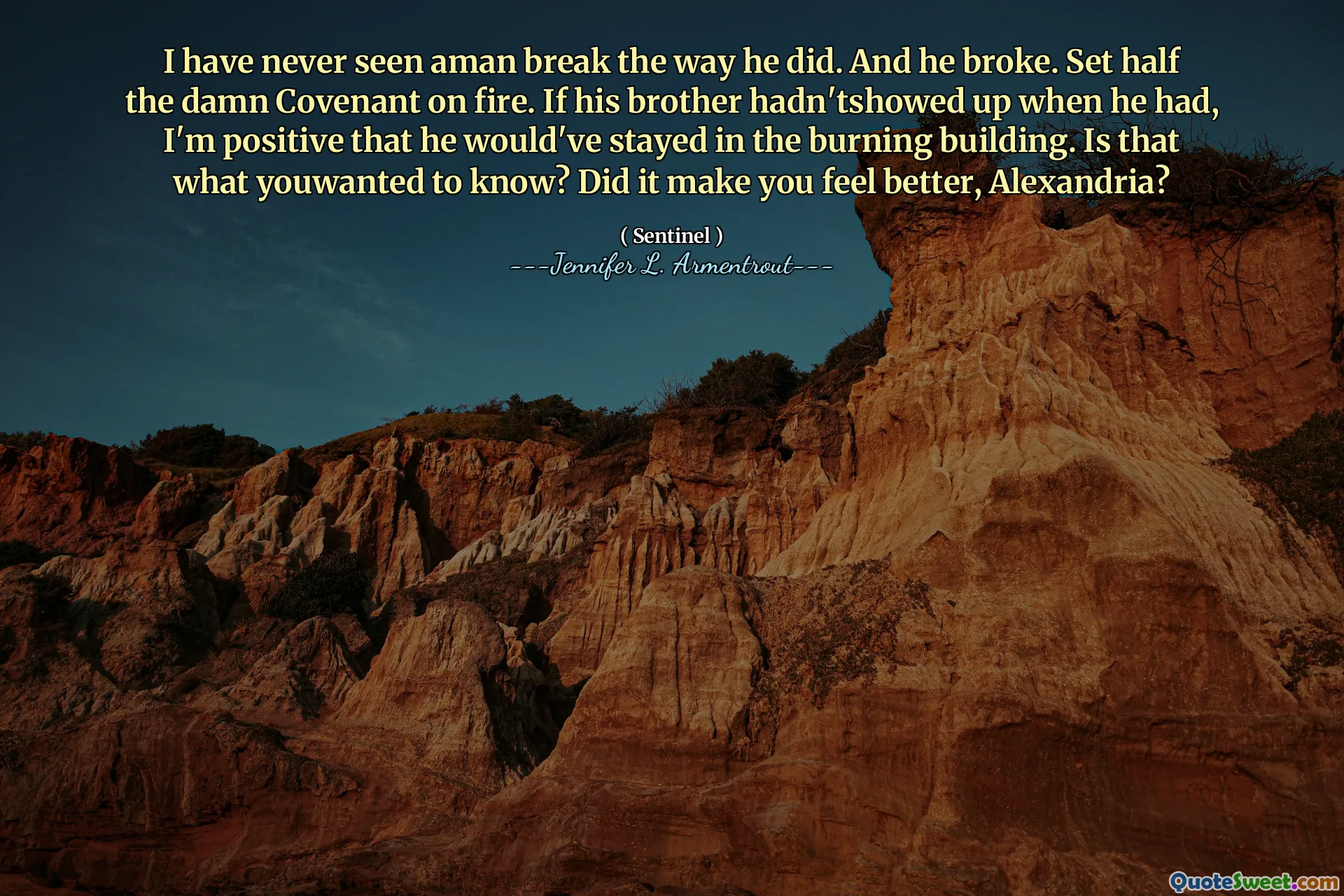 I have never seen aman break the way he did. And he broke. Set half the damn Covenant on fire. If his brother hadn'tshowed up when he had, I'm positive that he would've stayed in the burning building. Is that what youwanted to know? Did it make you feel better, Alexandria?