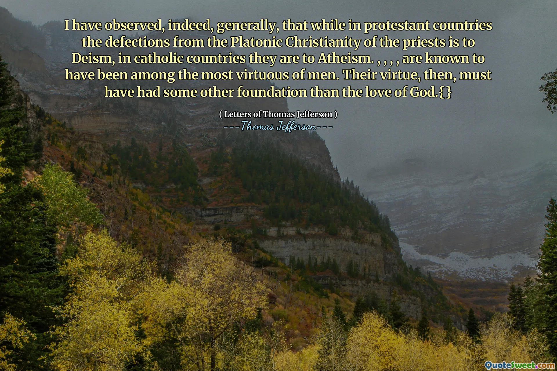 I have observed, indeed, generally, that while in protestant countries the defections from the Platonic Christianity of the priests is to Deism, in catholic countries they are to Atheism. , , , , are known to have been among the most virtuous of men. Their virtue, then, must have had some other foundation than the love of God.{}