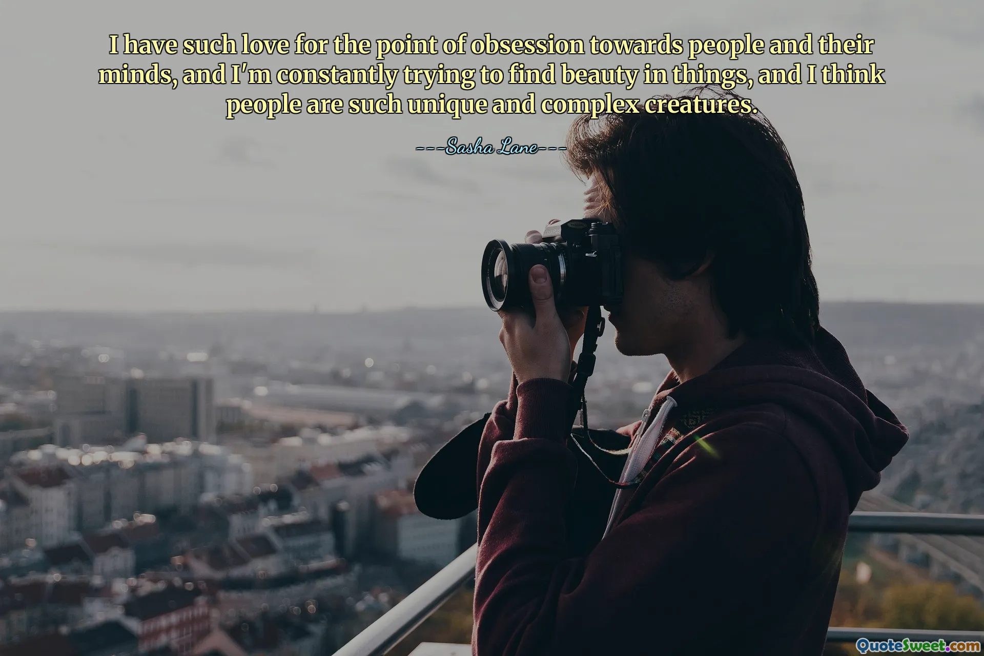 I have such love for the point of obsession towards people and their minds, and I'm constantly trying to find beauty in things, and I think people are such unique and complex creatures.