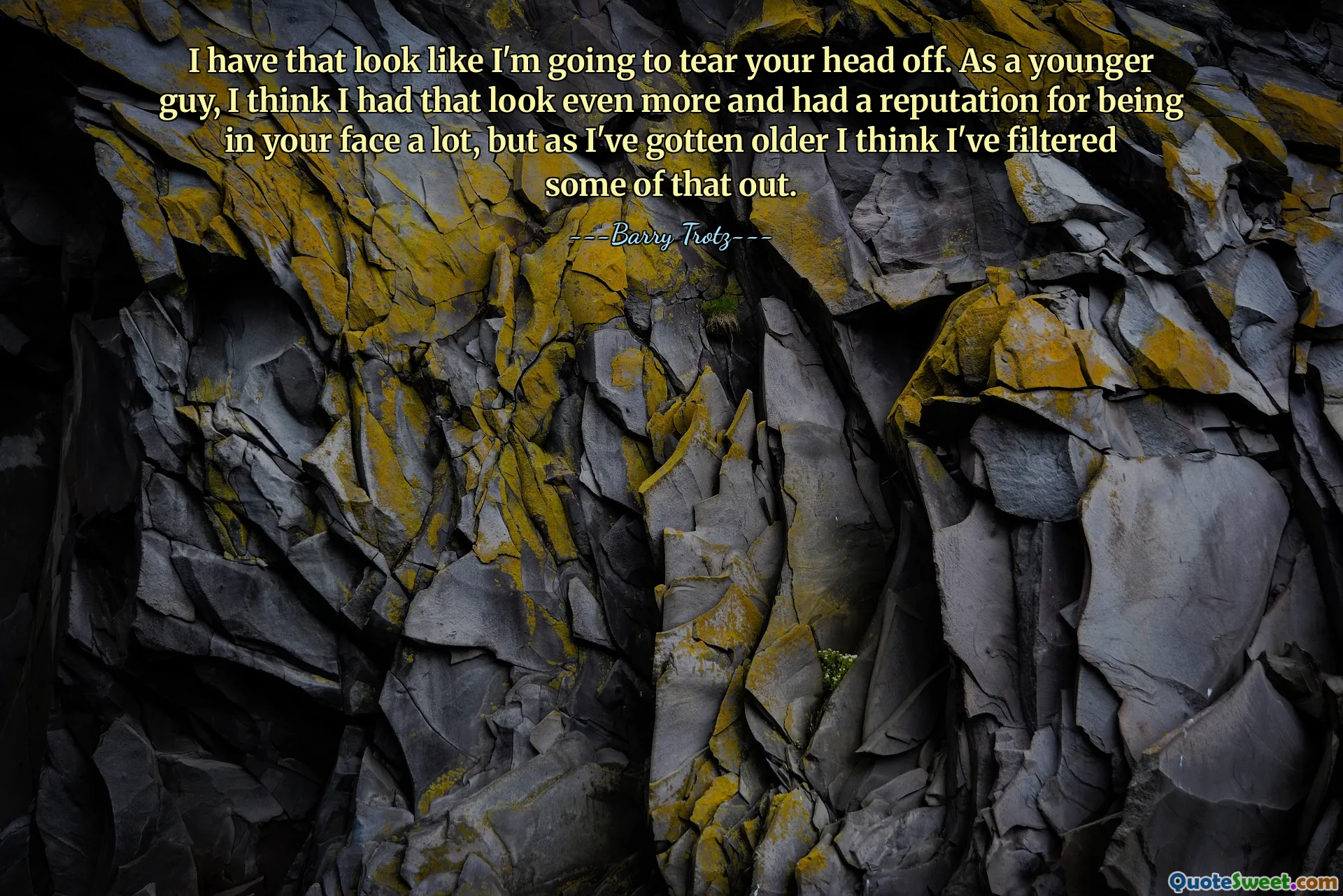 I have that look like I'm going to tear your head off. As a younger guy, I think I had that look even more and had a reputation for being in your face a lot, but as I've gotten older I think I've filtered some of that out.