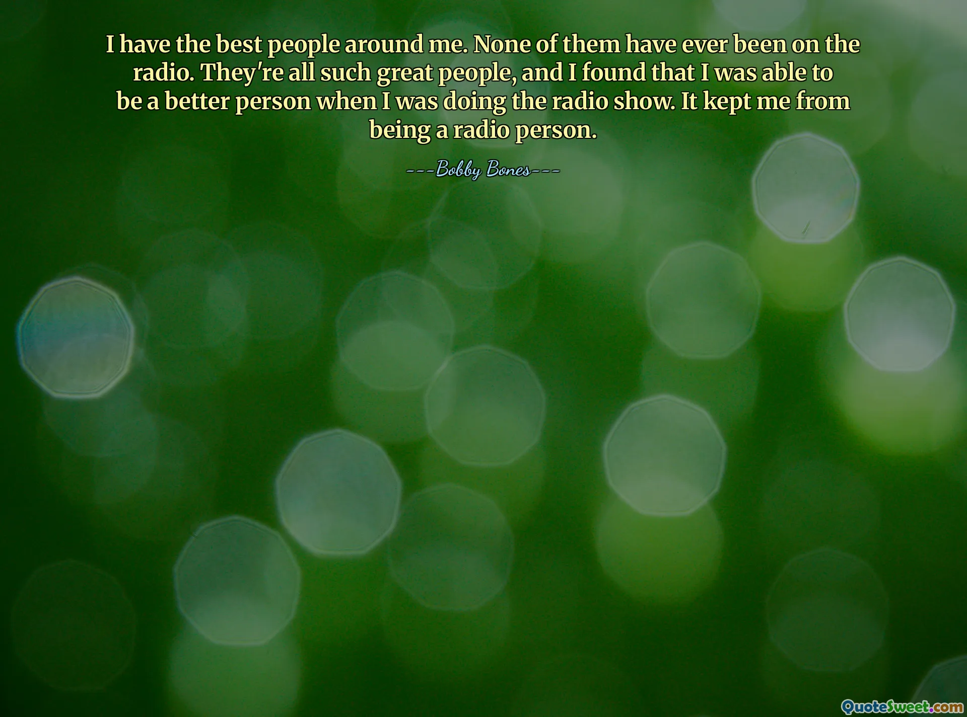 I have the best people around me. None of them have ever been on the radio. They're all such great people, and I found that I was able to be a better person when I was doing the radio show. It kept me from being a radio person.