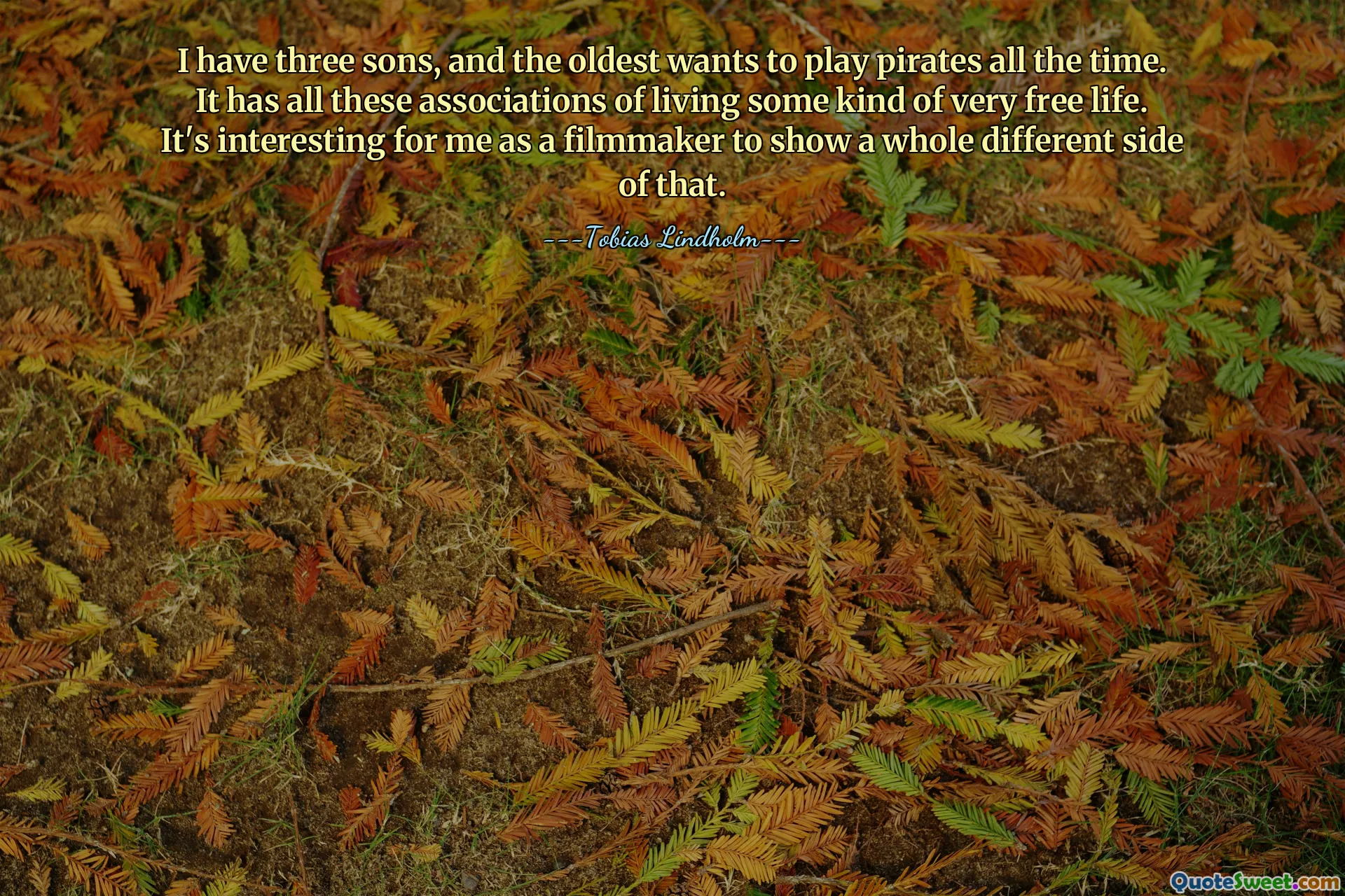 I have three sons, and the oldest wants to play pirates all the time. It has all these associations of living some kind of very free life. It's interesting for me as a filmmaker to show a whole different side of that.
