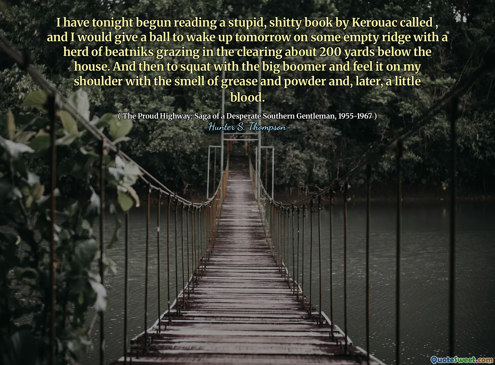I have tonight begun reading a stupid, shitty book by Kerouac called , and I would give a ball to wake up tomorrow on some empty ridge with a herd of beatniks grazing in the clearing about 200 yards below the house. And then to squat with the big boomer and feel it on my shoulder with the smell of grease and powder and, later, a little blood.