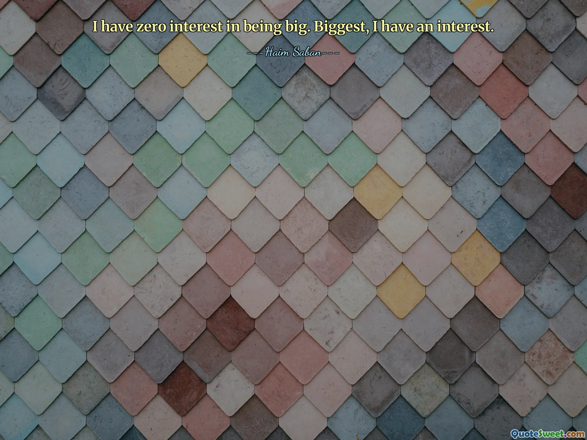 I have zero interest in being big. Biggest, I have an interest.