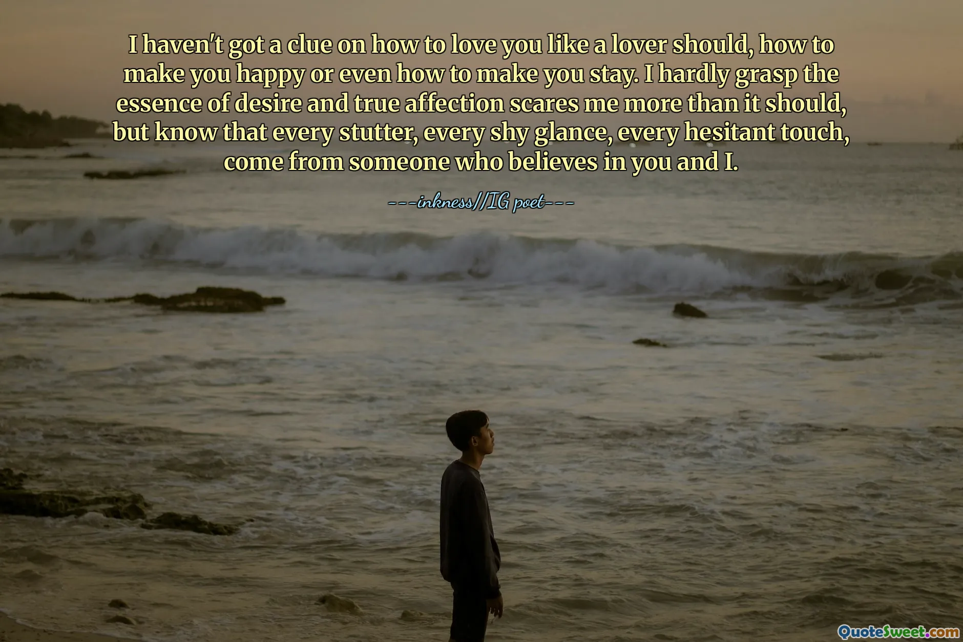 I haven't got a clue on how to love you like a lover should, how to make you happy or even how to make you stay. I hardly grasp the essence of desire and true affection scares me more than it should, but know that every stutter, every shy glance, every hesitant touch, come from someone who believes in you and I.