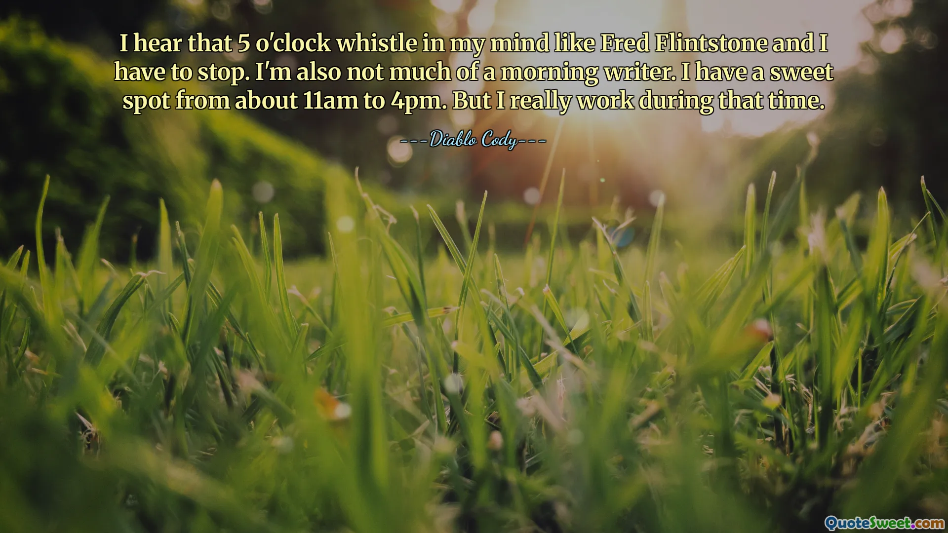 I hear that 5 o'clock whistle in my mind like Fred Flintstone and I have to stop. I'm also not much of a morning writer. I have a sweet spot from about 11am to 4pm. But I really work during that time.