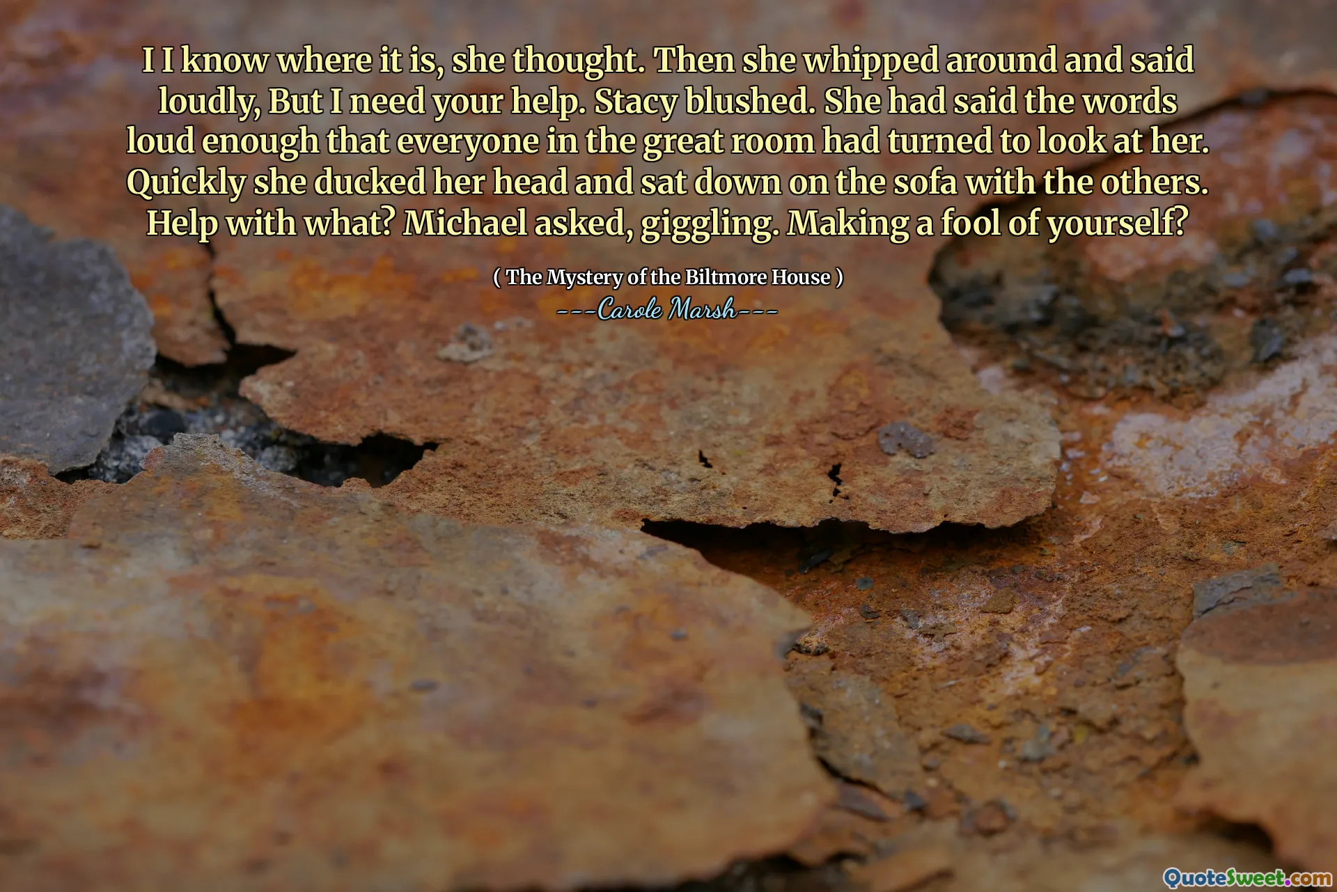 I I know where it is, she thought. Then she whipped around and said loudly, But I need your help. Stacy blushed. She had said the words loud enough that everyone in the great room had turned to look at her. Quickly she ducked her head and sat down on the sofa with the others. Help with what? Michael asked, giggling. Making a fool of yourself?