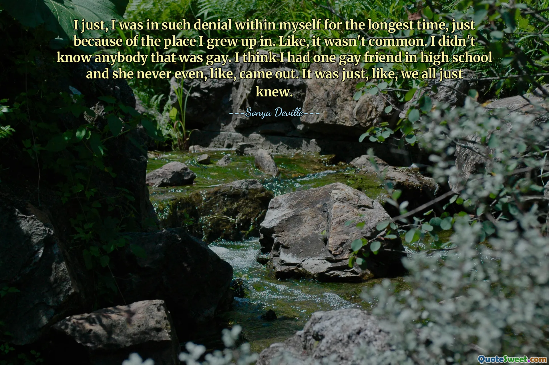 I just, I was in such denial within myself for the longest time, just because of the place I grew up in. Like, it wasn't common. I didn't know anybody that was gay. I think I had one gay friend in high school and she never even, like, came out. It was just, like, we all just knew.
