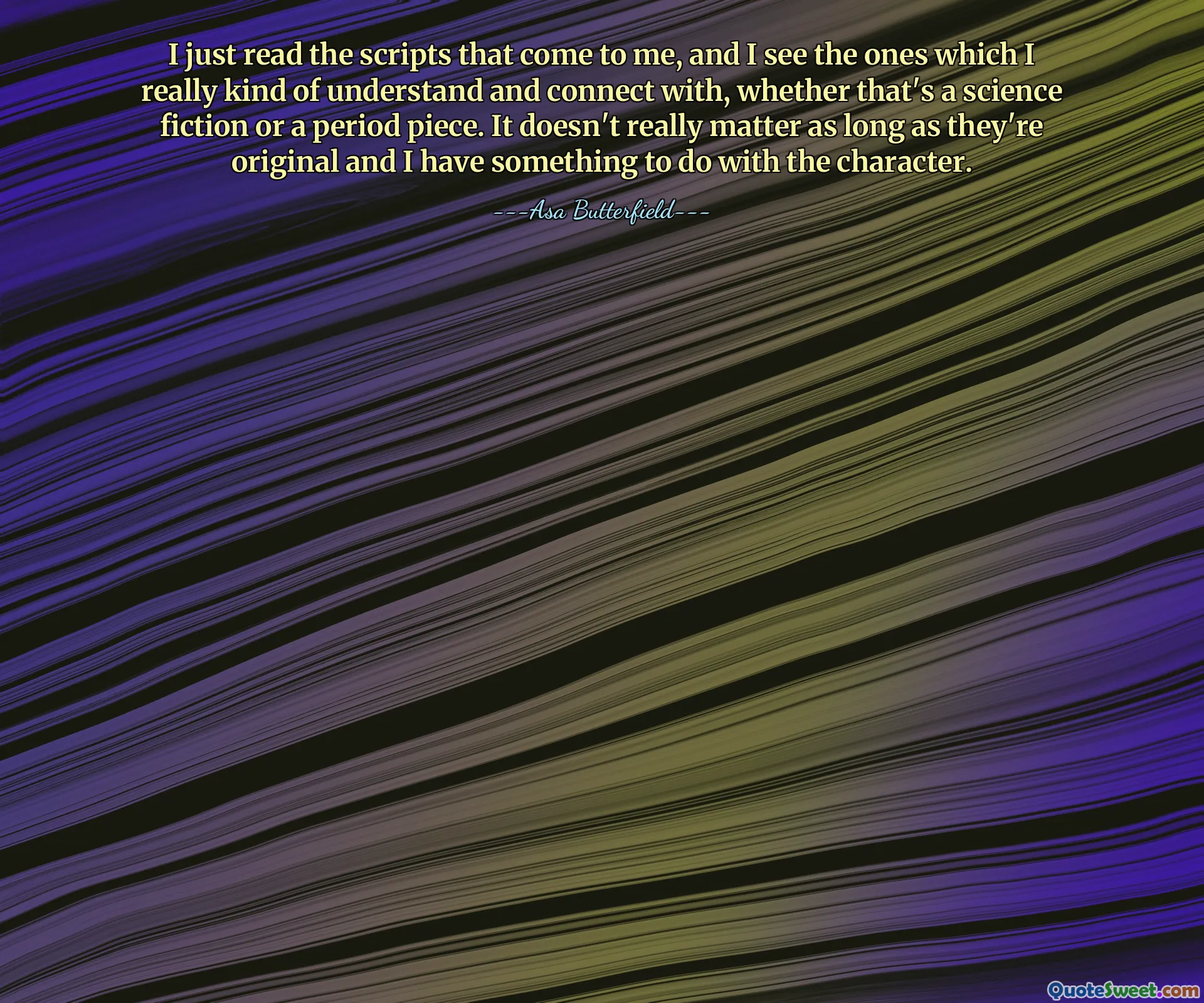 I just read the scripts that come to me, and I see the ones which I really kind of understand and connect with, whether that's a science fiction or a period piece. It doesn't really matter as long as they're original and I have something to do with the character.