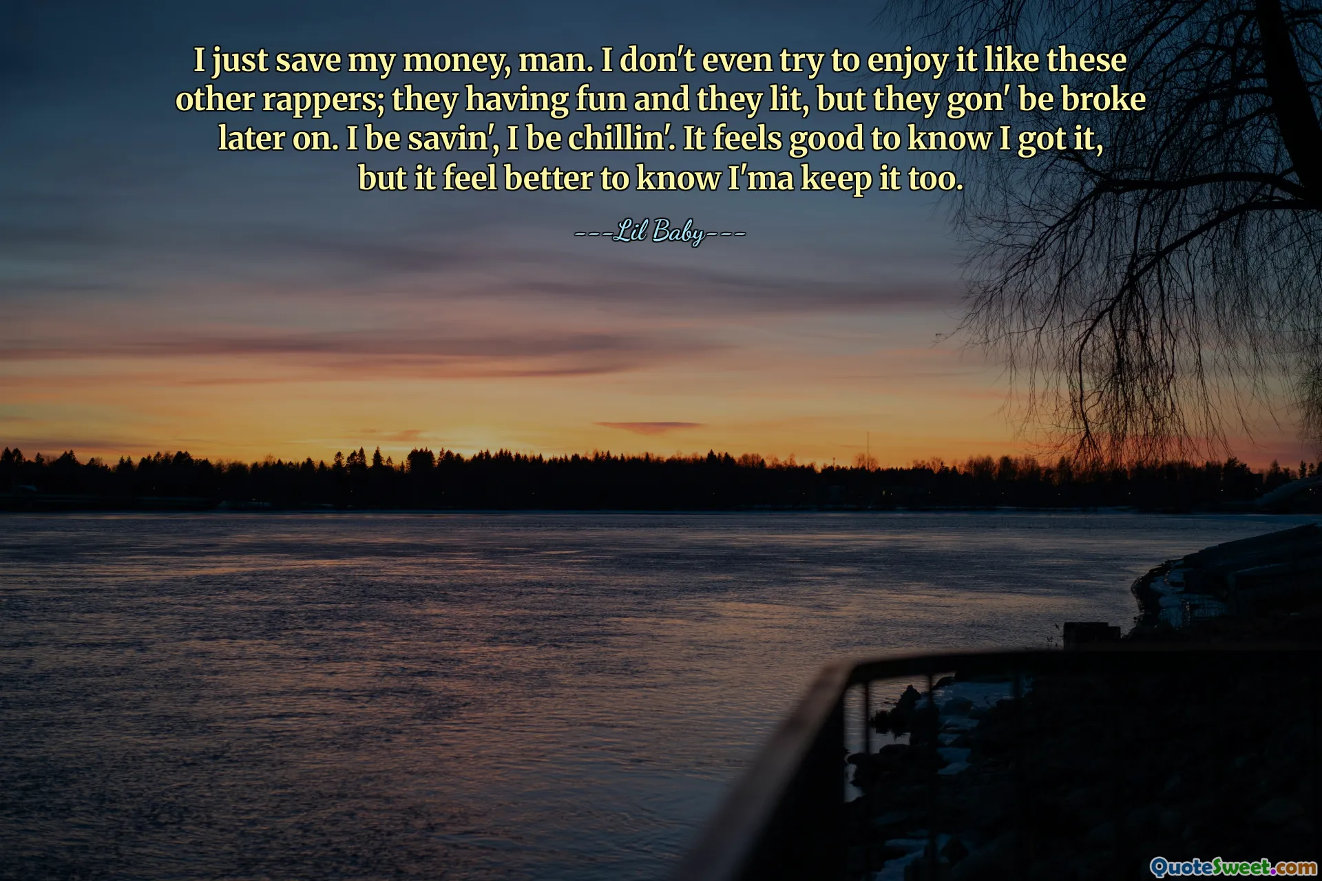 난 그냥 돈을 저축하는 것뿐이야. 저는 다른 래퍼들처럼 즐기려고 하지도 않아요. 그들은 즐겁게 놀고 있지만 나중에는 망가질 거예요. 난 절약할 거야, 난 긴장할 거야. 내가 얻었음을 알게 되어 기분이 좋지만, 나도 그것을 간직할 것이라는 것을 알게 되어 기분이 더 좋습니다.
