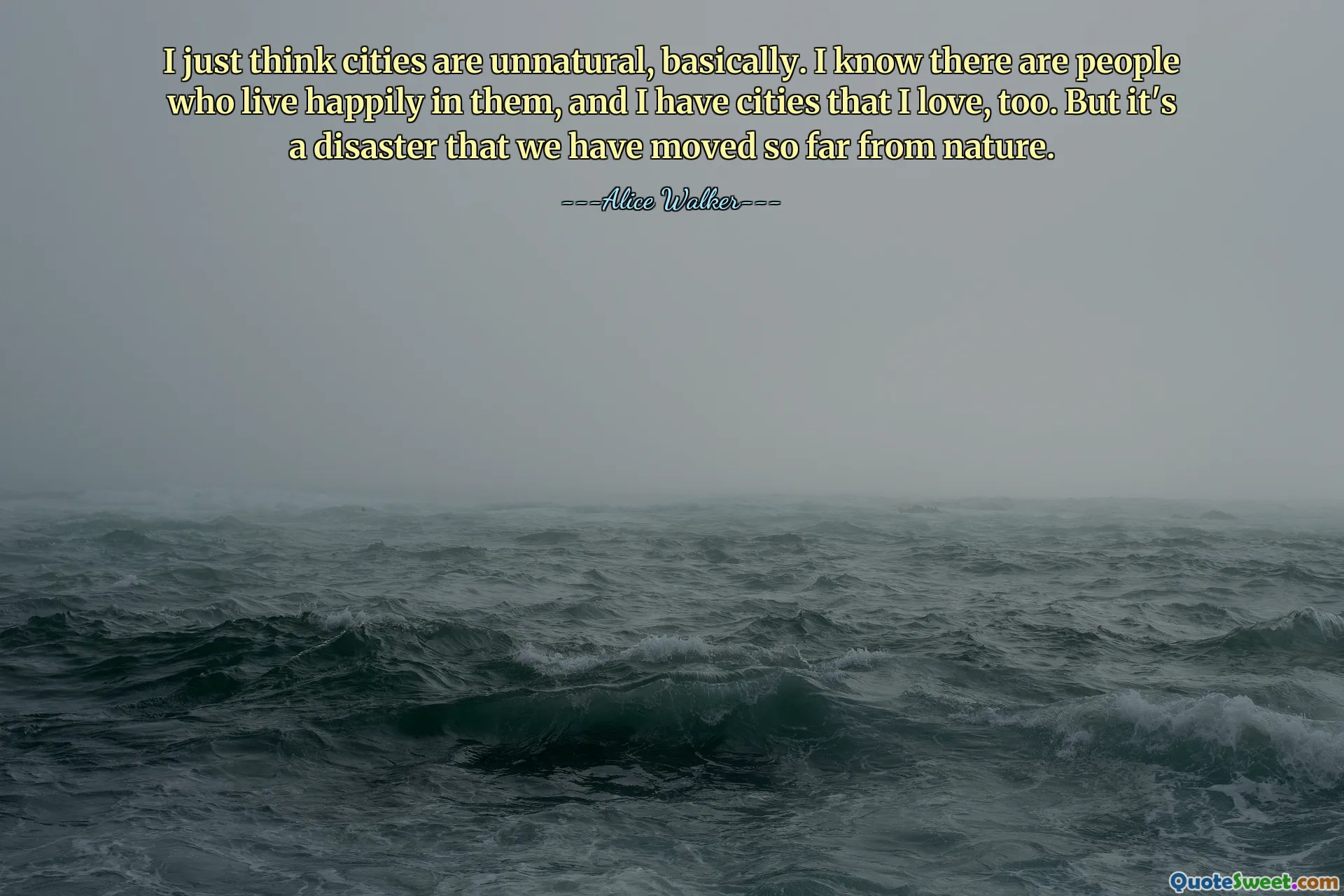 I just think cities are unnatural, basically. I know there are people who live happily in them, and I have cities that I love, too. But it's a disaster that we have moved so far from nature.