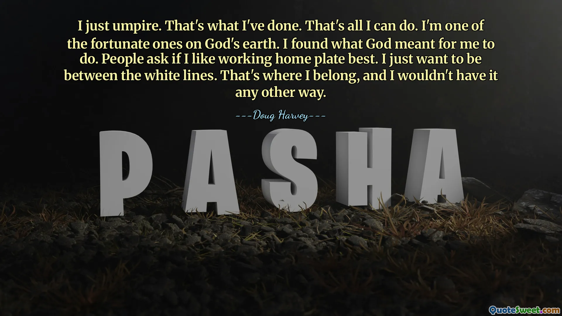 I just umpire. That's what I've done. That's all I can do. I'm one of the fortunate ones on God's earth. I found what God meant for me to do. People ask if I like working home plate best. I just want to be between the white lines. That's where I belong, and I wouldn't have it any other way.