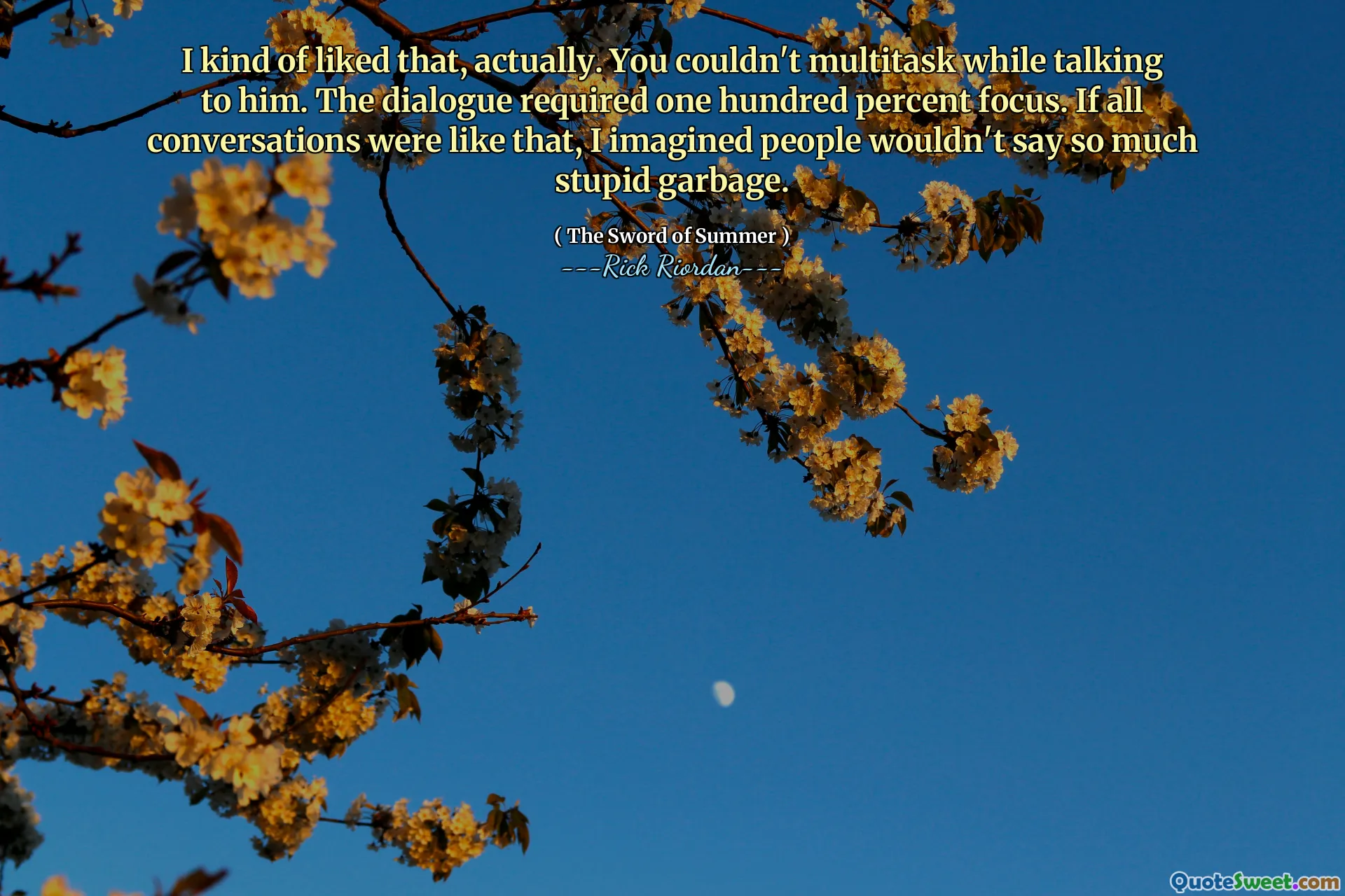 I kind of liked that, actually. You couldn't multitask while talking to him. The dialogue required one hundred percent focus. If all conversations were like that, I imagined people wouldn't say so much stupid garbage.