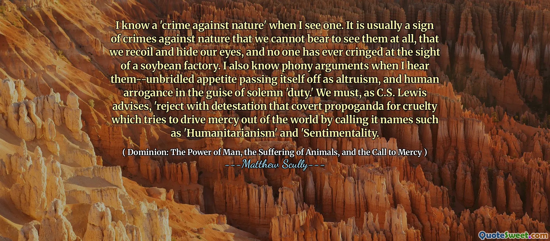 Știu o „crimă împotriva naturii” când văd una. De obicei, este un semn de crime împotriva naturii pe care nu îl putem suporta să le vedem deloc, că ne reculăm și ne ascundem ochii și nimeni nu a plâns vreodată la vederea unei fabrici de soia. Știu, de asemenea, argumente false atunci când le aud-apetitul necorespunzător trecând ca altruism și aroganță umană sub pretextul „datoriei” solemne. După cum sfătuiește, după cum sfătuiește C.S. Lewis, „respingem cu detestarea că propoganda ascunsă pentru cruzime care încearcă să alunge mila din lume, numindu -i nume precum„ umanitarism ”și„ sentimentalism.
