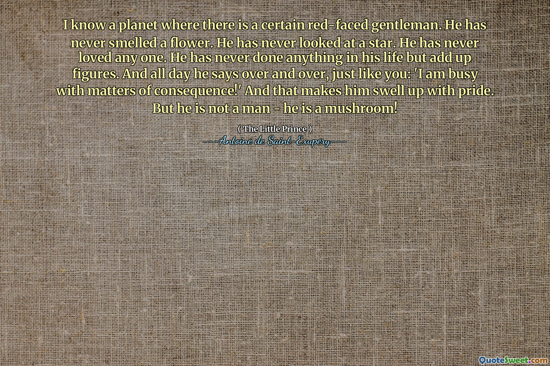 I know a planet where there is a certain red-faced gentleman. He has never smelled a flower. He has never looked at a star. He has never loved any one. He has never done anything in his life but add up figures. And all day he says over and over, just like you: 'I am busy with matters of consequence!' And that makes him swell up with pride. But he is not a man - he is a mushroom!