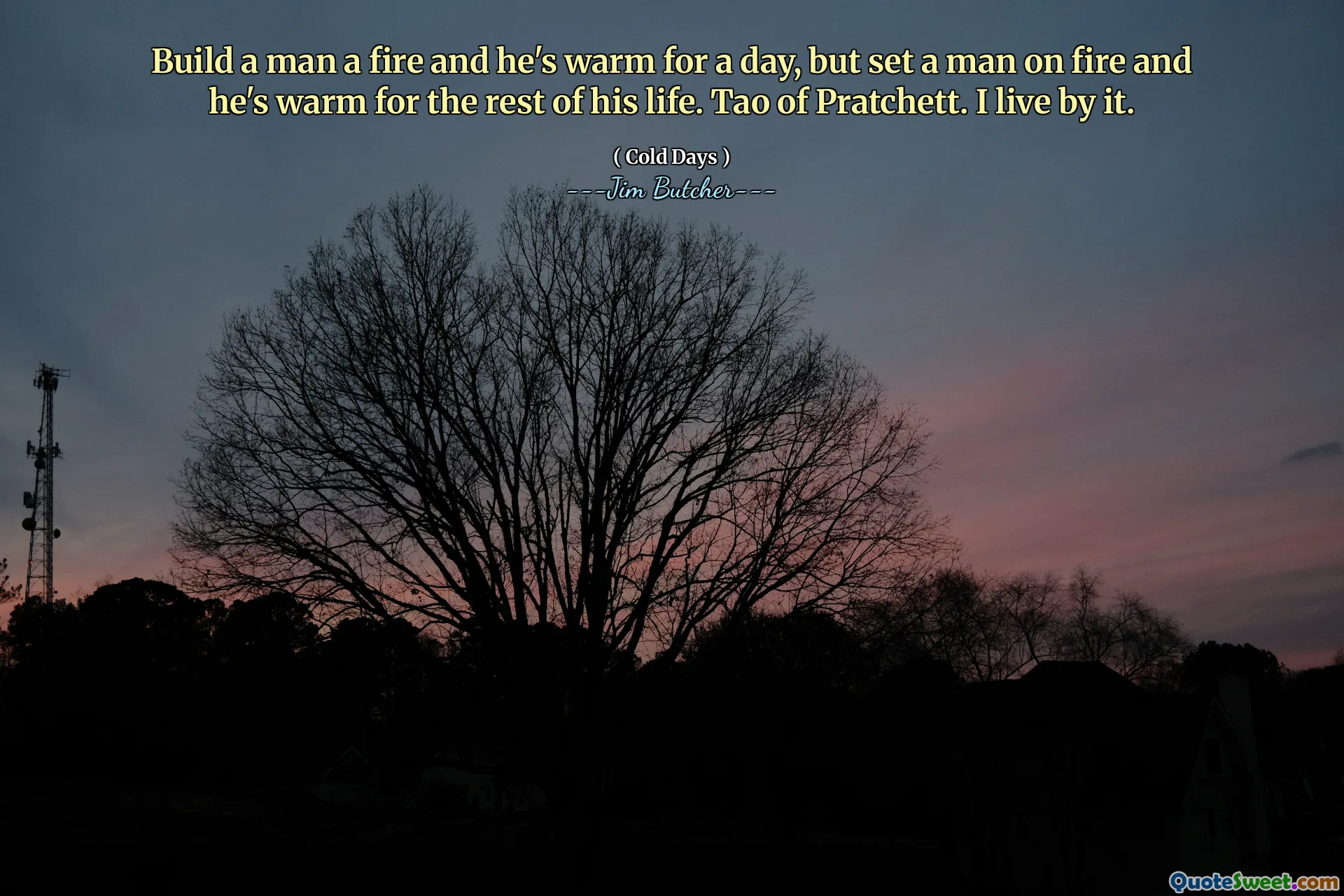 Build a man a fire and he's warm for a day, but set a man on fire and he's warm for the rest of his life. Tao of Pratchett. I live by it.