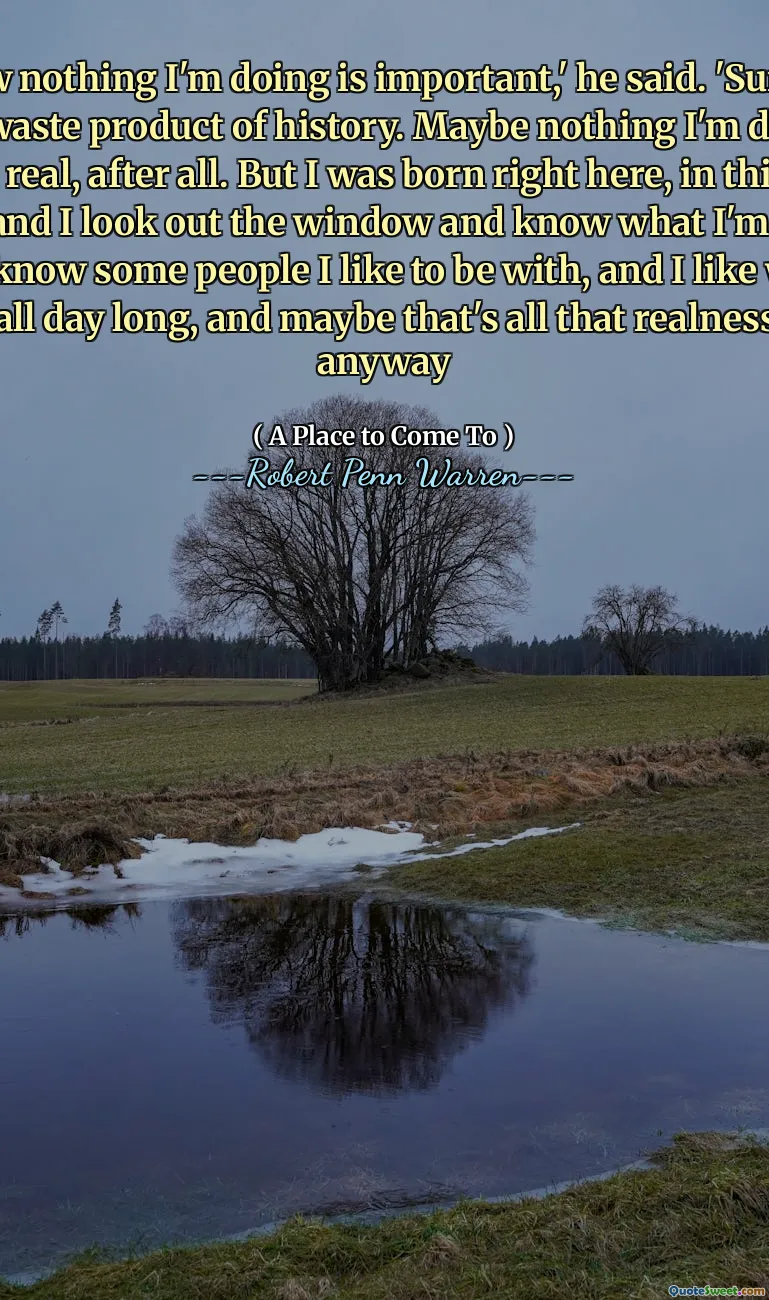 I know nothing I'm doing is important,' he said. 'Sure, I'm just a waste product of history. Maybe nothing I'm doing is even real, after all. But I was born right here, in this old house, and I look out the window and know what I'm seeing, and I know some people I like to be with, and I like what I do all day long, and maybe that's all that realness is, anyway